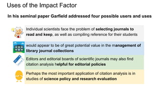 Uses of the Impact Factor
Perhaps the most important application of citation analysis is in
studies of science policy and research evaluation
would appear to be of great potential value in the management of
library journal collections
Individual scientists face the problem of selecting journals to
read and keep, as well as compiling reference for their students
Editors and editorial boards of scientific journals may also find
citation analysis helpful for editorial policies
In his seminal paper Garfield addressed four possible users and uses
 