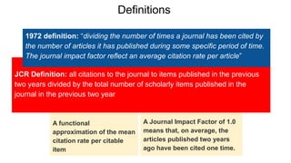 A functional
approximation of the mean
citation rate per citable
item
A Journal Impact Factor of 1.0
means that, on average, the
articles published two years
ago have been cited one time.
JCR Definition: all citations to the journal to items published in the previous
two years divided by the total number of scholarly items published in the
journal in the previous two year
1972 definition: “dividing the number of times a journal has been cited by
the number of articles it has published during some specific period of time.
The journal impact factor reflect an average citation rate per article”
Definitions
 
