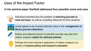Uses of the Impact Factor
Perhaps the most important application of citation analysis is in
studies of science policy and ...
