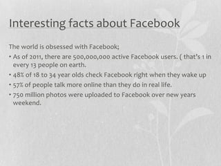 Interesting facts about Facebook
The world is obsessed with Facebook;
• As of 2011, there are 500,000,000 active Facebook users. ( that’s 1 in
  every 13 people on earth.
• 48% of 18 to 34 year olds check Facebook right when they wake up
• 57% of people talk more online than they do in real life.
• 750 million photos were uploaded to Facebook over new years
  weekend.
 