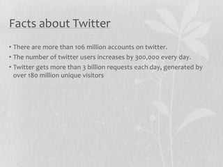 Facts about Twitter
• There are more than 106 million accounts on twitter.
• The number of twitter users increases by 300,000 every day.
• Twitter gets more than 3 billion requests each day, generated by
  over 180 million unique visitors
 