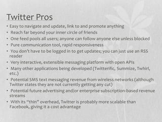 Twitter Pros
•   Easy to navigate and update, link to and promote anything
•    Reach far beyond your inner circle of friends
•    One feed pools all users; anyone can follow anyone else unless blocked
•    Pure communication tool, rapid responsiveness
•    You don’t have to be logged in to get updates; you can just use an RSS
    reader
•    Very interactive, extensible messaging platform with open APIs
•    Many other applications being developed (Twitterific, Summize, Twhirl,
    etc.)
•    Potential SMS text messaging revenue from wireless networks (although
    Twitter states they are not currently getting any cut)
•    Potential future advertising and/or enterprise subscription-based revenue
    streams
•    With its “thin” overhead, Twitter is probably more scalable than
    Facebook, giving it a cost advantage
 