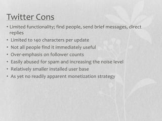 Twitter Cons
• Limited functionality; find people, send brief messages, direct
  replies
• Limited to 140 characters per update
• Not all people find it immediately useful
• Over-emphasis on follower counts
• Easily abused for spam and increasing the noise level
• Relatively smaller installed user base
• As yet no readily apparent monetization strategy
 