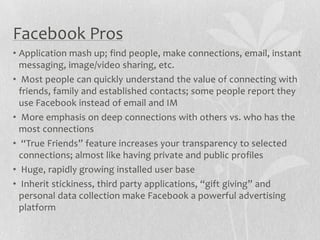 Faceb0ok Pros
• Application mash up; find people, make connections, email, instant
  messaging, image/video sharing, etc.
• Most people can quickly understand the value of connecting with
  friends, family and established contacts; some people report they
  use Facebook instead of email and IM
• More emphasis on deep connections with others vs. who has the
  most connections
• “True Friends” feature increases your transparency to selected
  connections; almost like having private and public profiles
• Huge, rapidly growing installed user base
• Inherit stickiness, third party applications, “gift giving” and
  personal data collection make Facebook a powerful advertising
  platform
 