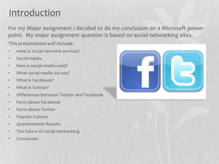Introduction
For my Major assignment I decided to do my conclusion on a Microsoft power
point. My major assignment question is based on social networking sites.
This presentation will include:
•   what is social network services?
•   Social media
•   How is social media used?
•   What social media we use?
•   What is Facebook?
•   What is Twitter?
•   Differences between Twitter and Facebook
•   Facts about Facebook
•   Facts about Twitter
•   Popular Culture
•   Questionnaire Results
•   The future of social networking
•   Conclusion
 