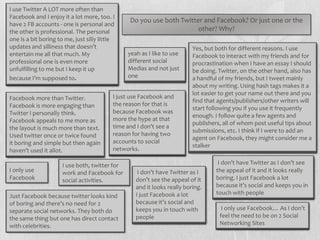 I use Twitter A LOT more often than
Facebook and I enjoy it a lot more, too. I
                                                 Do you use both Twitter and Facebook? Or just one or the
have 2 FB accounts - one is personal and
the other is professional. The personal                                other? Why?
one is a bit boring to me, just silly little
updates and silliness that doesn’t                                        Yes, but both for different reasons. I use
entertain me all that much. My                  yeah as I like to use     Facebook to interact with my friends and for
professional one is even more                   different social          procrastination when I have an essay I should
unfulfilling to me but I keep it up             Medias and not just       be doing. Twitter, on the other hand, also has
                                                one
because I’m supposed to.                                                  a handful of my friends, but I tweet mainly
                                                                          about my writing. Using hash tags makes it a
                                                                          lot easier to get your name out there and you
Facebook more than Twitter.                I just use Facebook and
                                                                          find that agents/publishers/other writers will
Facebook is more engaging than             the reason for that is
                                                                          start following you if you use it frequently
Twitter I personally think.                because Facebook was
                                                                          enough. I follow quite a few agents and
Facebook appeals to me more as             more the hype at that
                                                                          publishers, all of whom post useful tips about
the layout is much more than text.         time and I don’t see a         submissions, etc. I think if I were to add an
Used twitter once or twice found           reason for having two
                                                                          agent on Facebook, they might consider me a
it boring and simple but then again        accounts to social
                                                                          stalker
haven’t used it allot.                     networks.

                      I use both, twitter for                                       I don’t have Twitter as I don’t see
I only use            work and Facebook for         I don’t have Twitter as I      the appeal of it and it looks really
Facebook                                                                           boring. I just Facebook a lot
                      social activities.           don’t see the appeal of it
                                                   and it looks really boring.     because it’s social and keeps you in
                                                   I just Facebook a lot           touch with people
Just Facebook because twitter looks kind
of boring and there’s no need for 2                because it’s social and
separate social networks. They both do             keeps you in touch with           I only use Facebook… As I don’t
the same thing but one has direct contact          people                           feel the need to be on 2 Social
with celebrities.                                                                   Networking Sites
 