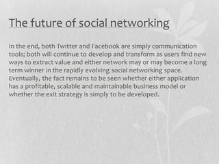 The future of social networking
In the end, both Twitter and Facebook are simply communication
tools; both will continue to develop and transform as users find new
ways to extract value and either network may or may become a long
term winner in the rapidly evolving social networking space.
Eventually, the fact remains to be seen whether either application
has a profitable, scalable and maintainable business model or
whether the exit strategy is simply to be developed.
 