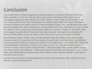 Conclusion
I personally think Facebook appeals to people looking to reconnect with old friends and
family members or find new friends online; the mash up of features like email, instant
messaging, image and video sharing, etc. feels familiar, while Twitter is a bit harder to get
your arms around at first. But most people can rapidly understand how to use Facebook to
connect to friends and family, using it to share thoughts, images, etc. Like MySpace but more
geared to adults than teens, Facebook is a social networking Entry; indicating you not to leave
but rather to stick around and communicate within the network. Twitter on the other hand,
encourages you grab ideals in byte-size large piece and use your updates as jumping off
points to other places or just let others know what you’re up to at any given moment.
Questionnaire results, firstly I was not really pleased with the results as not much people
response back to my questionnaire but people who got back to me from them I got positive
answer towards Facebook compared to twitter. A lot people who I have asked said “ they find
Facebook better compared to twitter as it is easy to use ” or “ my real friends are not on
twitter so I don’t see the point having Twitter”. I also did a tally chart, where I asked people
who have twitter and Facebook, “which social network site they think is better to use”. Even
there I got people liking Facebook more then twitter, maybe because twitter is new and is a
bit hard to use at first.
Overall with the research and questionnaire results I have found out that Facebook is more
efficient social networking site.
 