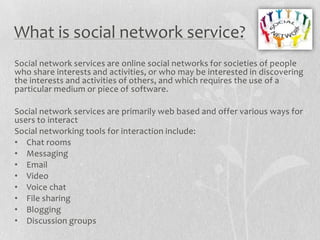 What is social network service?
Social network services are online social networks for societies of people
who share interests and activities, or who may be interested in discovering
the interests and activities of others, and which requires the use of a
particular medium or piece of software.

Social network services are primarily web based and offer various ways for
users to interact
Social networking tools for interaction include:
• Chat rooms
• Messaging
• Email
• Video
• Voice chat
• File sharing
• Blogging
• Discussion groups
 