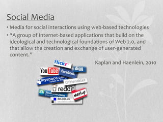 Social Media
• Media for social interactions using web-based technologies
• “A group of Internet-based applications that build on the
  ideological and technological foundations of Web 2.0, and
  that allow the creation and exchange of user-generated
  content.”
                                       Kaplan and Haenlein, 2010
 