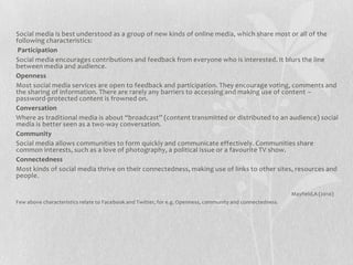 Social media is best understood as a group of new kinds of online media, which share most or all of the
following characteristics:
 Participation
Social media encourages contributions and feedback from everyone who is interested. It blurs the line
between media and audience.
Openness
Most social media services are open to feedback and participation. They encourage voting, comments and
the sharing of information. There are rarely any barriers to accessing and making use of content –
password-protected content is frowned on.
Conversation
Where as traditional media is about “broadcast” (content transmitted or distributed to an audience) social
media is better seen as a two-way conversation.
Community
Social media allows communities to form quickly and communicate effectively. Communities share
common interests, such as a love of photography, a political issue or a favourite TV show.
Connectedness
Most kinds of social media thrive on their connectedness, making use of links to other sites, resources and
people.

                                                                                                            Mayfield,A (2010)
Few above characteristics relate to Facebook and Twitter, for e.g. Openness, community and connectedness.
 