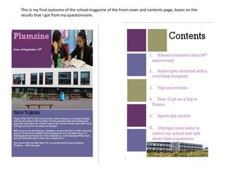 This is my final outcome of the school magazine of the front cover and contents page, bases on the 
results that I got from my questionnaire. 
