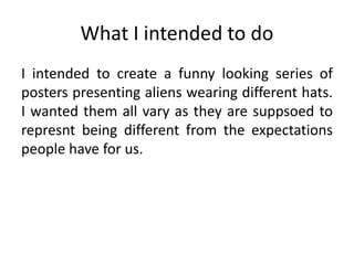 What I intended to do
I intended to create a funny looking series of
posters presenting aliens wearing different hats.
I wanted them all vary as they are suppsoed to
represnt being different from the expectations
people have for us.
 