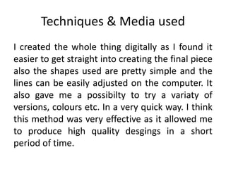 Techniques & Media used
I created the whole thing digitally as I found it
easier to get straight into creating the final piece
also the shapes used are pretty simple and the
lines can be easily adjusted on the computer. It
also gave me a possibilty to try a variaty of
versions, colours etc. In a very quick way. I think
this method was very effective as it allowed me
to produce high quality desgings in a short
period of time.
 
