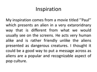 Inspiration
My inspiration comes from a movie titled ’’Paul’’
which presents an alien in a very extaroridnary
way that is different from what we would
usually see on the screens. He acts very human
alike and is rather friendly unlike the aliens
presented as dangerous creatures. I thought it
could be a good way to put a message across as
aliens are a popular and recognizable aspect of
pop culture.
 
