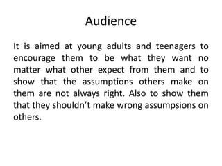 Audience
It is aimed at young adults and teenagers to
encourage them to be what they want no
matter what other expect from them and to
show that the assumptions others make on
them are not always right. Also to show them
that they shouldn’t make wrong assumpsions on
others.
 