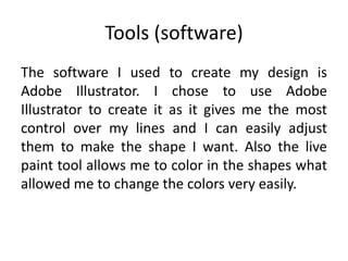 Tools (software)
The software I used to create my design is
Adobe Illustrator. I chose to use Adobe
Illustrator to create it as it gives me the most
control over my lines and I can easily adjust
them to make the shape I want. Also the live
paint tool allows me to color in the shapes what
allowed me to change the colors very easily.
 