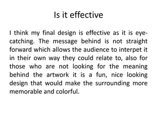 Is it effective
I think my final design is effective as it is eye-
catching. The message behind is not straight
forward which allows the audience to interpet it
in their own way they could relate to, also for
those who are not looking for the meaning
behind the artwork it is a fun, nice looking
design that would make the surrounding more
memorable and colorful.
 