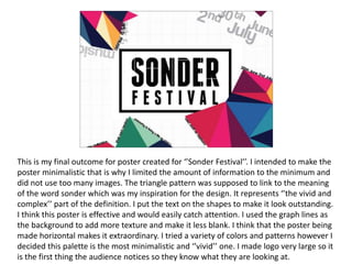 This is my final outcome for poster created for ‘’Sonder Festival’’. I intended to make the
poster minimalistic that is why I limited the amount of information to the minimum and
did not use too many images. The triangle pattern was supposed to link to the meaning
of the word sonder which was my inspiration for the design. It represents ‘’the vivid and
complex’’ part of the definition. I put the text on the shapes to make it look outstanding.
I think this poster is effective and would easily catch attention. I used the graph lines as
the background to add more texture and make it less blank. I think that the poster being
made horizontal makes it extraordinary. I tried a variety of colors and patterns however I
decided this palette is the most minimalistic and ‘’vivid’’ one. I made logo very large so it
is the first thing the audience notices so they know what they are looking at.
 