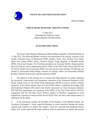 1
PACIFIC ISLANDS FORUM SECRETARIAT
PIFS(12)FTMM
FORUM TRADE MINISTERS’ MEETING (FTMM)
11 May 2012
International Conference Centre
Majuro, Republic Marshall Islands
OUTCOMES DOCUMENT
The Forum Trade Ministers Meeting was held in Majuro, Republic of Marshall Islands on
11 May 2012. The following Member countries were represented at the meeting: Australia, Cook
Islands, Federated States of Micronesia (FSM), Kiribati, Nauru, New Zealand, Niue, Palau,
Papua New Guinea (PNG), Samoa, Solomon Islands, Tonga, Republic of Marshall Islands
(RMI), Tuvalu and Vanuatu. New Caledonia attended as an Associate Member. Representatives
from the Oceania Customs Organisation (OCO), Office of the Chief Trade Adviser (OCTA) and
the Pacific Islands Forum Secretariat (PIFS) were also present at the meeting. The Meeting was
chaired by Honourable Phillip Muller, Minister for Foreign Affairs and Honourable Michael
Konelios, Minister for Resources and Development of RMI.
2. The objective of the meeting was to consider and make decisions on matters regarding
the Secretariat‟s trade-related work programme; operations of the Permanent Delegation of the
Pacific Islands Forum to the World Trade Organization (WTO) in Geneva (Geneva Office);
operations of the Pacific Islands Trade & Invest (PT&I) Offices; Traditional Knowledge (TK)
and Intellectual Property (IP) related work; Pacific Agreement on Closer Economic Relations
(PACER) Plus negotiations; the operations of the Office of the Chief Trade Adviser (OCTA);
engagement with the Non-State Actors (NSAs); updates on Members‟ engagement in trade
negotiations; reporting on trade priorities for the Pacific Plan; and other trade-related matters of
importance for the region.
3. In his welcoming remarks, the President of the Republic of the Marshall Islands, His
Excellency Christopher J. Loeak urged the Members to work cohesively through the various
regional trade initiatives to achieve the Leaders‟ vision for a peaceful and prosperous Pacific
region. H.E. Loeak urged that the trade initiatives must be negotiated in a manner that accrues
 