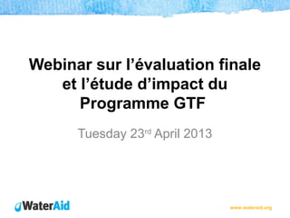 www.wateraid.org
Webinar sur l’évaluation finale
et l’étude d’impact du
Programme GTF
Tuesday 23rd
April 2013
 