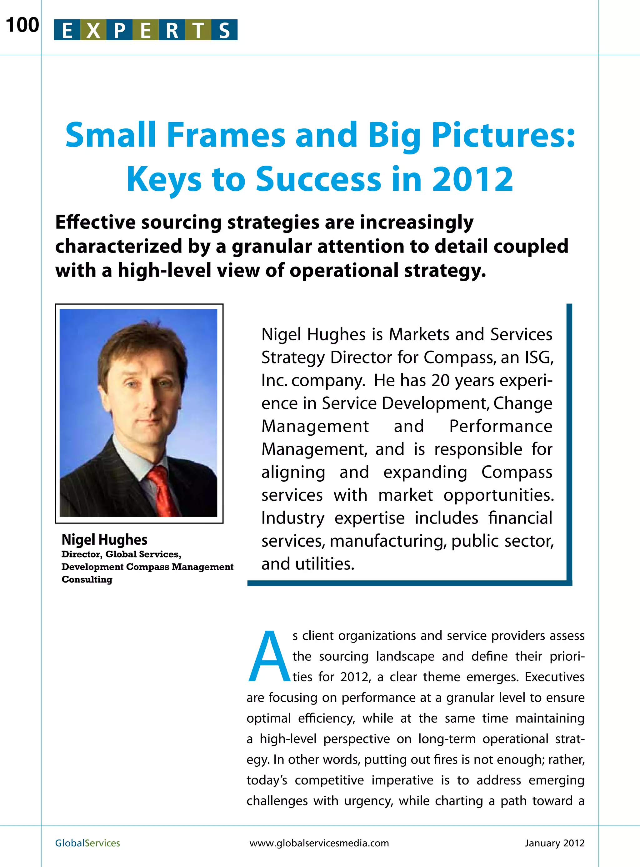 100    E X P E R T S



        Small Frames and Big Pictures:
          Keys to Success in 2012
      Effective sourcing strategies are increasingly
      characterized by a granular attention to detail coupled
      with a high-level view of operational strategy.


                                          Nigel Hughes is Markets and Services
                                          Strategy Director for Compass, an ISG,
                                          Inc. company. He has 20 years experi-
                                          ence in Service Development, Change
                                          Management and Performance
                                          Management, and is responsible for
                                          aligning and expanding Compass
                                          services with market opportunities.
                                          Industry expertise includes financial
       Nigel Hughes                       services, manufacturing, public sector,
       Director, Global Services,
       Development Compass Management     and utilities.
       Consulting




                                        A
                                                 s client organizations and service providers assess
                                                 the sourcing landscape and define their priori-
                                                 ties for 2012, a clear theme emerges. Executives
                                        are focusing on performance at a granular level to ensure
                                        optimal efficiency, while at the same time maintaining
                                        a high-level perspective on long-term operational strat-
                                        egy. In other words, putting out fires is not enough; rather,
                                        today’s competitive imperative is to address emerging
                                        challenges with urgency, while charting a path toward a


      GlobalServices 	                  www.globalservicesmedia.com                      January 2012
 