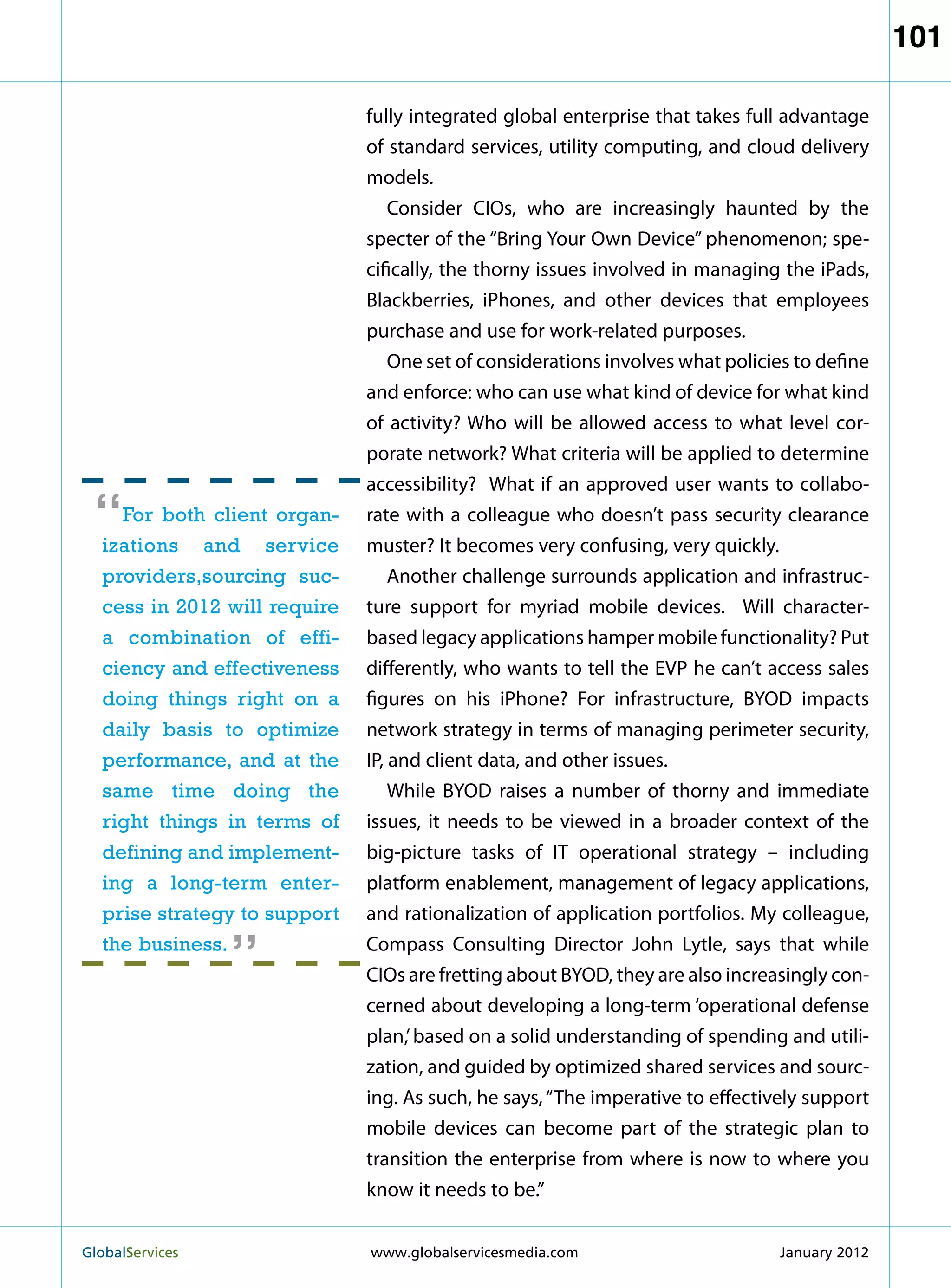 101

                              fully integrated global enterprise that takes full advantage
                              of standard services, utility computing, and cloud delivery
                              models.
                                  Consider CIOs, who are increasingly haunted by the
                              specter of the “Bring Your Own Device” phenomenon; spe-
                              cifically, the thorny issues involved in managing the iPads,
                              Blackberries, iPhones, and other devices that employees
                              purchase and use for work-related purposes.
                                  One set of considerations involves what policies to define
                              and enforce: who can use what kind of device for what kind
                              of activity? Who will be allowed access to what level cor-
                              porate network? What criteria will be applied to determine
                              accessibility? What if an approved user wants to collabo-

 “  For both client organ-
  izations and service
                              rate with a colleague who doesn’t pass security clearance
                              muster? It becomes very confusing, very quickly.
  providers,sourcing suc-         Another challenge surrounds application and infrastruc-
  cess in 2012 will require   ture support for myriad mobile devices. Will character-
  a combination of effi-      based legacy applications hamper mobile functionality? Put
  ciency and effectiveness    differently, who wants to tell the EVP he can’t access sales
  doing things right on a     figures on his iPhone? For infrastructure, BYOD impacts
  daily basis to optimize     network strategy in terms of managing perimeter security,
  performance, and at the     IP, and client data, and other issues.
  same time doing the             While BYOD raises a number of thorny and immediate
  right things in terms of    issues, it needs to be viewed in a broader context of the
  defining and implement-     big-picture tasks of IT operational strategy – including
  ing a long-term enter-      platform enablement, management of legacy applications,
                   “
  prise strategy to support   and rationalization of application portfolios. My colleague,
  the business.               Compass Consulting Director John Lytle, says that while
                              CIOs are fretting about BYOD, they are also increasingly con-
                              cerned about developing a long-term ‘operational defense
                              plan,’ based on a solid understanding of spending and utili-
                              zation, and guided by optimized shared services and sourc-
                              ing. As such, he says, “The imperative to effectively support
                              mobile devices can become part of the strategic plan to
                              transition the enterprise from where is now to where you
                              know it needs to be.”


GlobalServices 	              www.globalservicesmedia.com                      January 2012
 