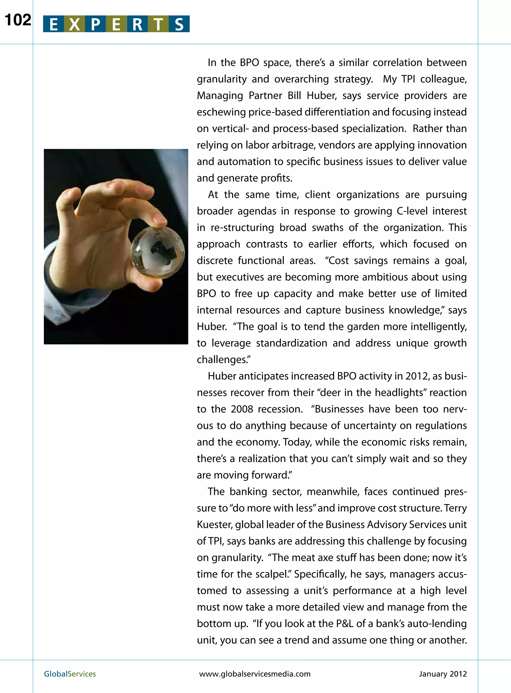 102    E X P E R T S

                            In the BPO space, there’s a similar correlation between
                         granularity and overarching strategy. My TPI colleague,
                         Managing Partner Bill Huber, says service providers are
                         eschewing price-based differentiation and focusing instead
                         on vertical- and process-based specialization. Rather than
                         relying on labor arbitrage, vendors are applying innovation
                         and automation to specific business issues to deliver value
                         and generate profits.
                            At the same time, client organizations are pursuing
                         broader agendas in response to growing C-level interest
                         in re-structuring broad swaths of the organization. This
                         approach contrasts to earlier efforts, which focused on
                         discrete functional areas. “Cost savings remains a goal,
                         but executives are becoming more ambitious about using
                         BPO to free up capacity and make better use of limited
                         internal resources and capture business knowledge,” says
                         Huber. “The goal is to tend the garden more intelligently,
                         to leverage standardization and address unique growth
                         challenges.”
                            Huber anticipates increased BPO activity in 2012, as busi-
                         nesses recover from their “deer in the headlights” reaction
                         to the 2008 recession. “Businesses have been too nerv-
                         ous to do anything because of uncertainty on regulations
                         and the economy. Today, while the economic risks remain,
                         there’s a realization that you can’t simply wait and so they
                         are moving forward.”
                            The banking sector, meanwhile, faces continued pres-
                         sure to “do more with less” and improve cost structure. Terry
                         Kuester, global leader of the Business Advisory Services unit
                         of TPI, says banks are addressing this challenge by focusing
                         on granularity. “The meat axe stuff has been done; now it’s
                         time for the scalpel.” Specifically, he says, managers accus-
                         tomed to assessing a unit’s performance at a high level
                         must now take a more detailed view and manage from the
                         bottom up. “If you look at the PL of a bank’s auto-lending
                         unit, you can see a trend and assume one thing or another.


      GlobalServices 	   www.globalservicesmedia.com                      January 2012
 