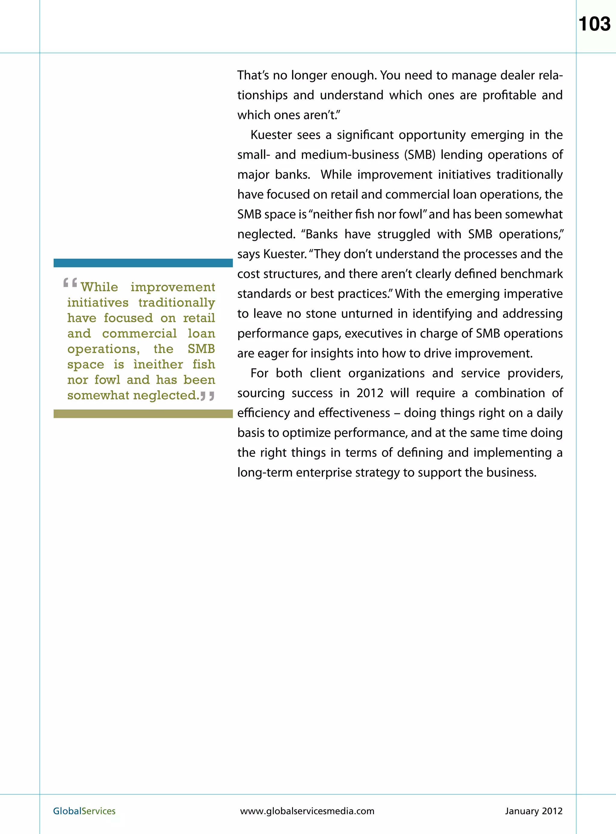 103

                               That’s no longer enough. You need to manage dealer rela-
                               tionships and understand which ones are profitable and
                               which ones aren’t.”
                                  Kuester sees a significant opportunity emerging in the
                               small- and medium-business (SMB) lending operations of
                               major banks. While improvement initiatives traditionally
                               have focused on retail and commercial loan operations, the
                               SMB space is “neither fish nor fowl” and has been somewhat
                               neglected. “Banks have struggled with SMB operations,”
                               says Kuester. “They don’t understand the processes and the
                               cost structures, and there aren’t clearly defined benchmark
 “   While improvement
   initiatives traditionally
                               standards or best practices.” With the emerging imperative
                               to leave no stone unturned in identifying and addressing
   have focused on retail
   and commercial loan         performance gaps, executives in charge of SMB operations
   operations, the SMB         are eager for insights into how to drive improvement.
   space is ìneither fish
   nor fowl and has been
                         “        For both client organizations and service providers,
   somewhat neglected.         sourcing success in 2012 will require a combination of
                               efficiency and effectiveness – doing things right on a daily
                               basis to optimize performance, and at the same time doing
                               the right things in terms of defining and implementing a
                               long-term enterprise strategy to support the business.




GlobalServices 	               www.globalservicesmedia.com                     January 2012
 