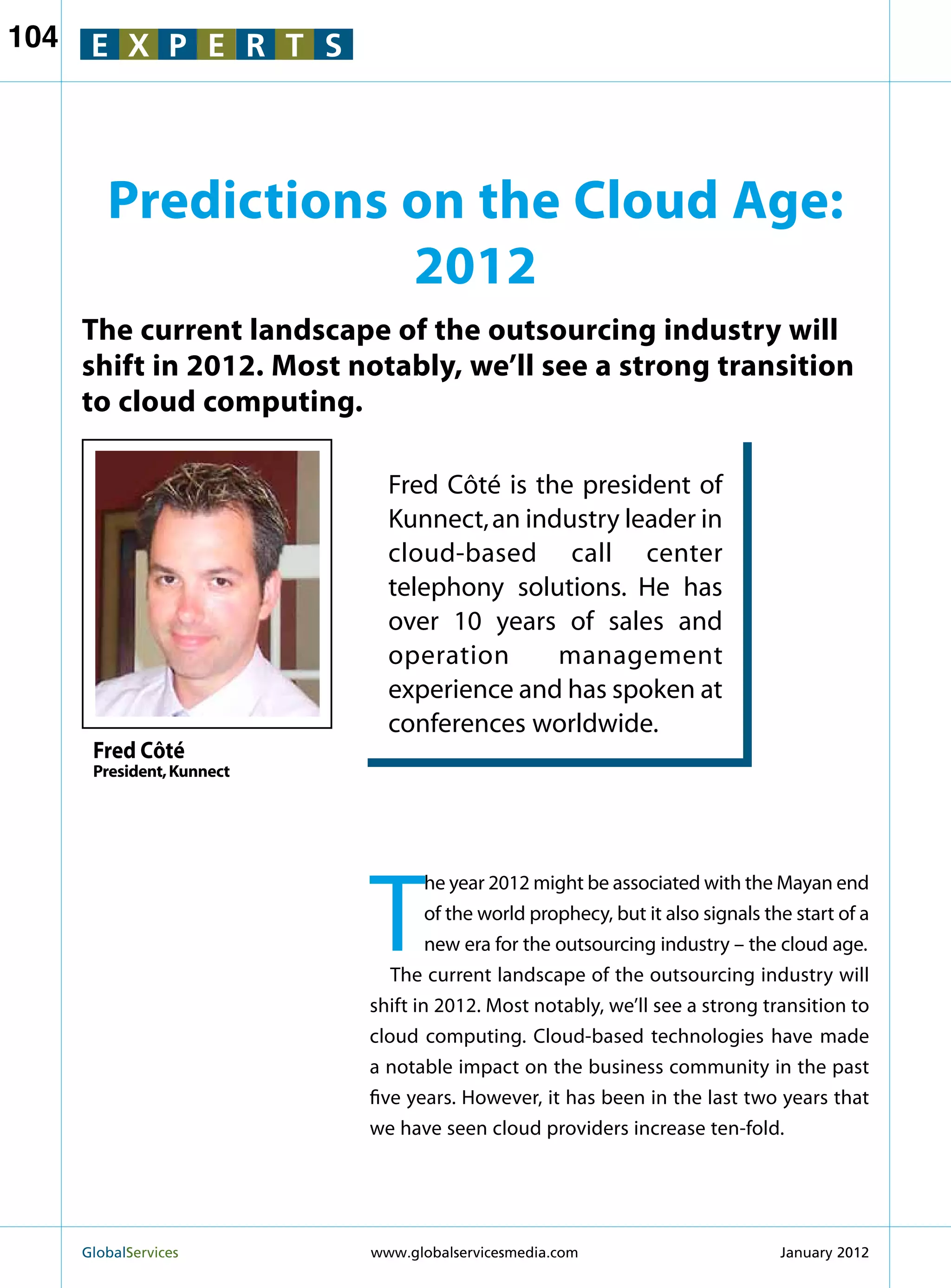 104    E X P E R T S



         Predictions on the Cloud Age:
                     2012
      The current landscape of the outsourcing industry will
      shift in 2012. Most notably, we’ll see a strong transition
      to cloud computing.

                              Fred Côté is the president of
                              Kunnect, an industry leader in
                              cloud-based call center
                              telephony solutions. He has
                              over 10 years of sales and
                              operation      management
                              experience and has spoken at
                              conferences worldwide.
       Fred Côté
       President, Kunnect




                            T
                                    he year 2012 might be associated with the Mayan end
                                    of the world prophecy, but it also signals the start of a
                                    new era for the outsourcing industry – the cloud age.
                               The current landscape of the outsourcing industry will
                            shift in 2012. Most notably, we’ll see a strong transition to
                            cloud computing. Cloud-based technologies have made
                            a notable impact on the business community in the past
                            five years. However, it has been in the last two years that
                            we have seen cloud providers increase ten-fold.




      GlobalServices 	      www.globalservicesmedia.com                         January 2012
 