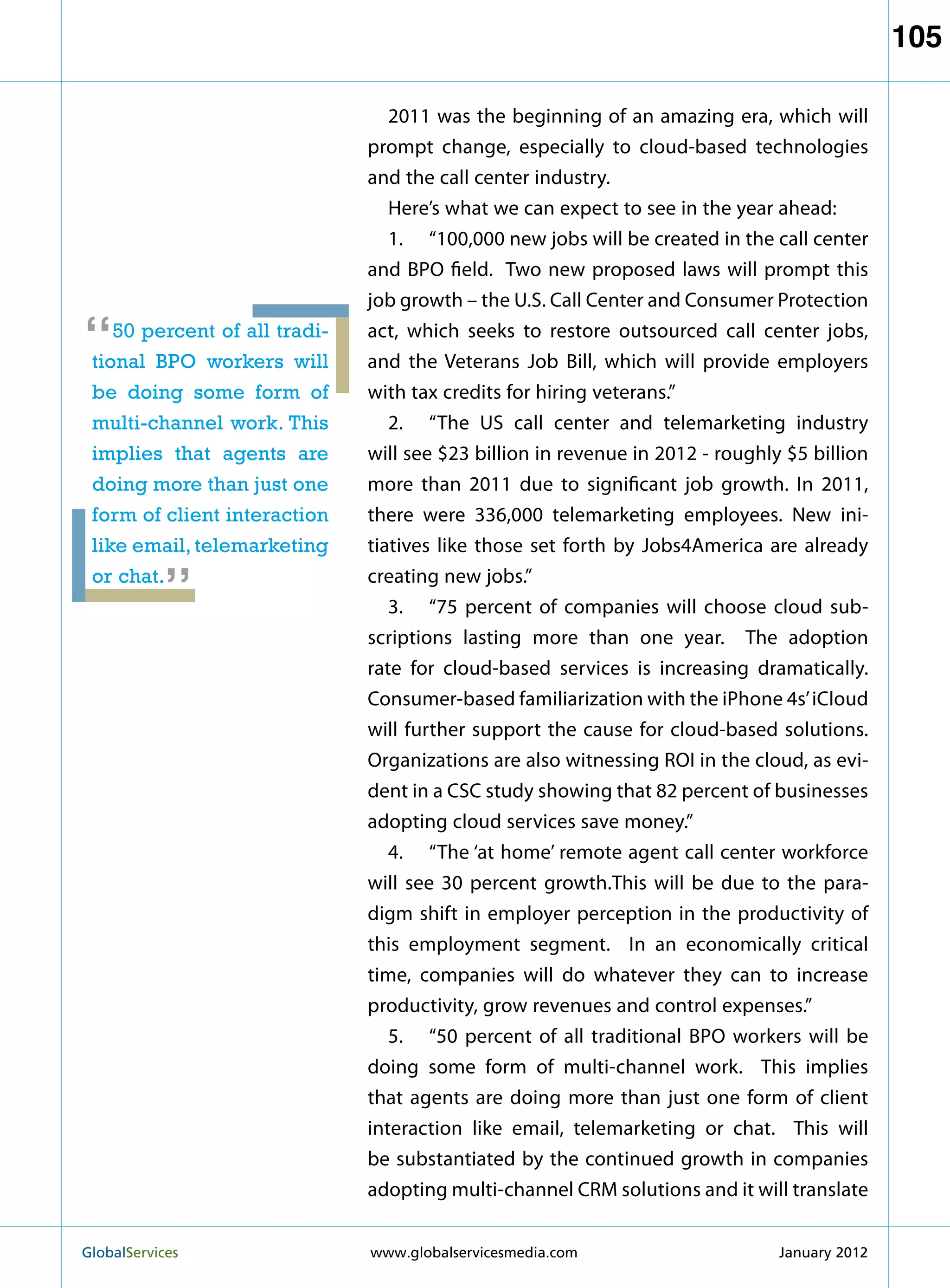 105

                                  2011 was the beginning of an amazing era, which will
                               prompt change, especially to cloud-based technologies
                               and the call center industry.
                                  Here’s what we can expect to see in the year ahead:
                                  1.	 “100,000 new jobs will be created in the call center
                               and BPO field. Two new proposed laws will prompt this
                               job growth – the U.S. Call Center and Consumer Protection

“   50 percent of all tradi-
 tional BPO workers will
                               act, which seeks to restore outsourced call center jobs,
                               and the Veterans Job Bill, which will provide employers
 be doing some form of         with tax credits for hiring veterans.”
 multi-channel work. This         2.	 “The US call center and telemarketing industry
 implies that agents are       will see $23 billion in revenue in 2012 - roughly $5 billion
 doing more than just one      more than 2011 due to significant job growth. In 2011,
 form of client interaction    there were 336,000 telemarketing employees. New ini-
           “
 like email, telemarketing     tiatives like those set forth by Jobs4America are already
 or chat.                      creating new jobs.”
                                  3.	 “75 percent of companies will choose cloud sub-
                               scriptions lasting more than one year. The adoption
                               rate for cloud-based services is increasing dramatically.
                               Consumer-based familiarization with the iPhone 4s’ iCloud
                               will further support the cause for cloud-based solutions.
                               Organizations are also witnessing ROI in the cloud, as evi-
                               dent in a CSC study showing that 82 percent of businesses
                               adopting cloud services save money.”
                                  4.	 “The ‘at home’ remote agent call center workforce
                               will see 30 percent growth.This will be due to the para-
                               digm shift in employer perception in the productivity of
                               this employment segment. In an economically critical
                               time, companies will do whatever they can to increase
                               productivity, grow revenues and control expenses.”
                                  5.	 “50 percent of all traditional BPO workers will be
                               doing some form of multi-channel work. This implies
                               that agents are doing more than just one form of client
                               interaction like email, telemarketing or chat. This will
                               be substantiated by the continued growth in companies
                               adopting multi-channel CRM solutions and it will translate


GlobalServices 	               www.globalservicesmedia.com                     January 2012
 
