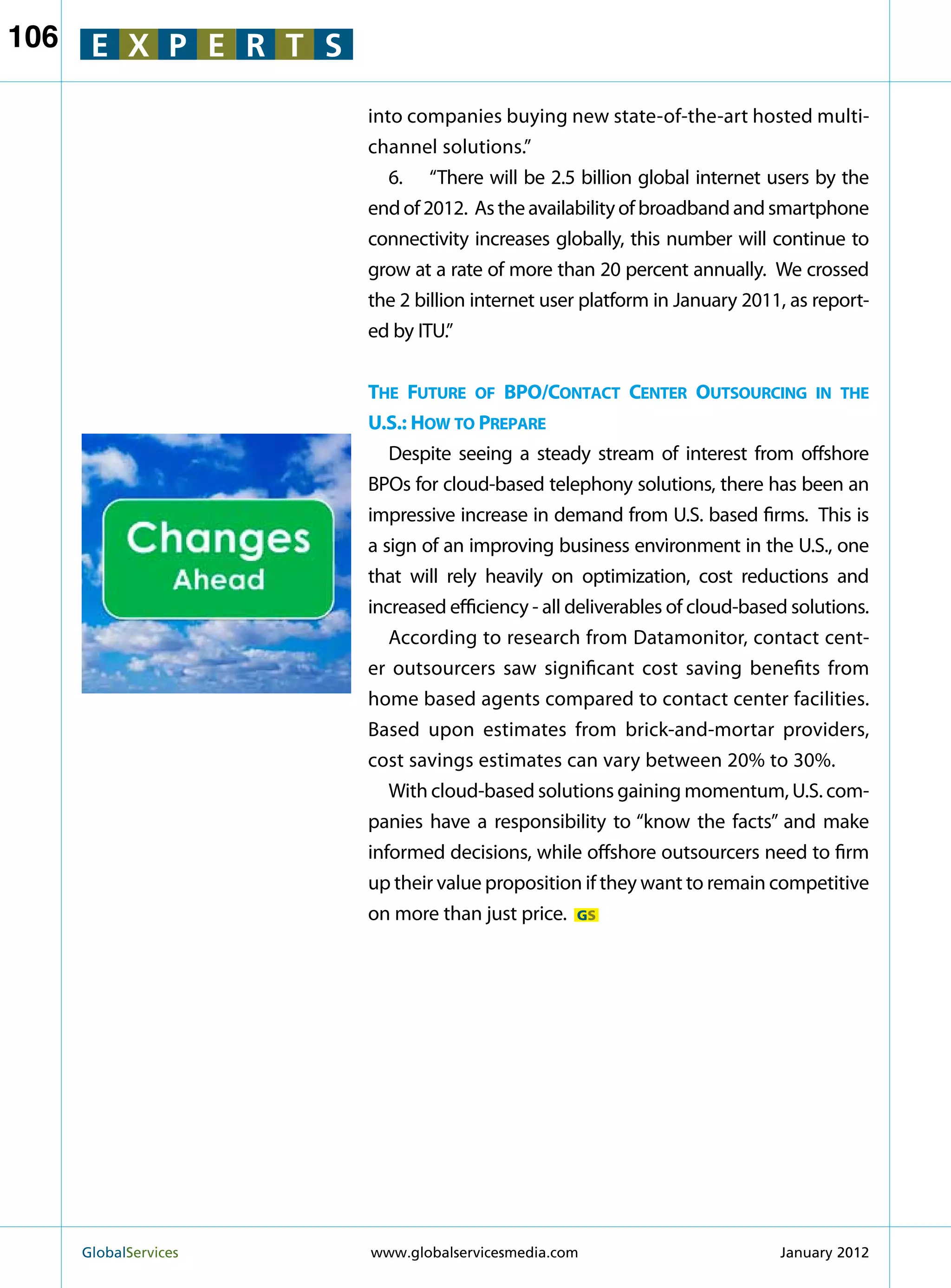 106    E X P E R T S

                         into companies buying new state-of-the-art hosted multi-
                         channel solutions.”
                            6.	 “There will be 2.5 billion global internet users by the
                         end of 2012. As the availability of broadband and smartphone
                         connectivity increases globally, this number will continue to
                         grow at a rate of more than 20 percent annually. We crossed
                         the 2 billion internet user platform in January 2011, as report-
                         ed by ITU.”


                         The Future of BPO/Contact Center Outsourcing in the
                         U.S.: How to Prepare
                            Despite seeing a steady stream of interest from offshore
                         BPOs for cloud-based telephony solutions, there has been an
                         impressive increase in demand from U.S. based firms. This is
                         a sign of an improving business environment in the U.S., one
                         that will rely heavily on optimization, cost reductions and
                         increased efficiency - all deliverables of cloud-based solutions.
                            According to research from Datamonitor, contact cent-
                         er outsourcers saw significant cost saving benefits from
                         home based agents compared to contact center facilities.
                         Based upon estimates from brick-and-mortar providers,
                         cost savings estimates can vary between 20% to 30%.
                            With cloud-based solutions gaining momentum, U.S. com-
                         panies have a responsibility to “know the facts” and make
                         informed decisions, while offshore outsourcers need to firm
                         up their value proposition if they want to remain competitive
                         on more than just price. GS




      GlobalServices 	   www.globalservicesmedia.com                         January 2012
 
