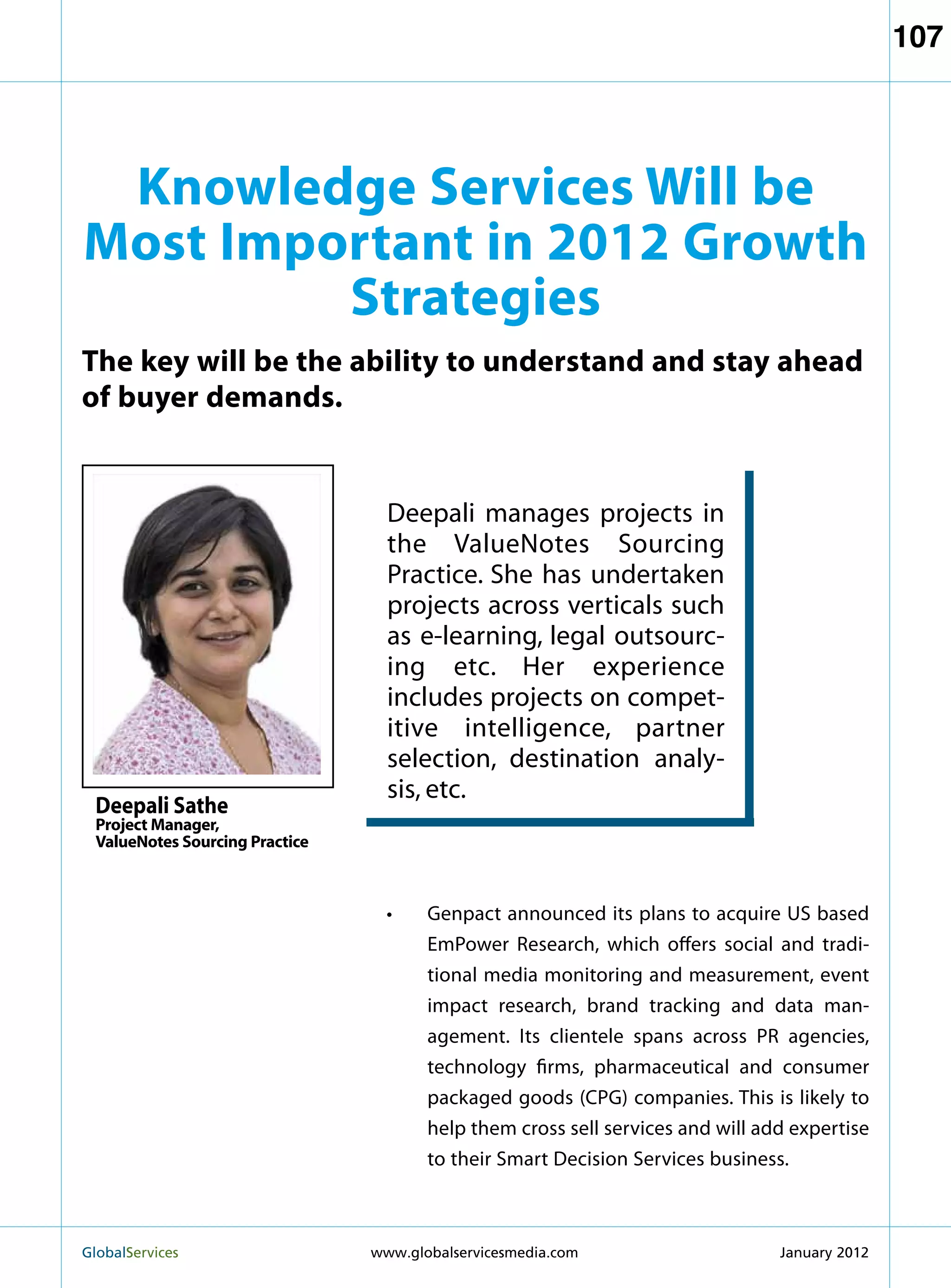 107




 Knowledge Services Will be
Most Important in 2012 Growth
         Strategies
The key will be the ability to understand and stay ahead
of buyer demands.


                                   Deepali manages projects in
                                   the ValueNotes Sourcing
                                   Practice. She has undertaken
                                   projects across verticals such
                                   as e-learning, legal outsourc-
                                   ing etc. Her experience
                                   includes projects on compet-
                                   itive intelligence, partner
                                   selection, destination analy-
                                   sis, etc.
  Deepali Sathe
  Project Manager,
  ValueNotes Sourcing Practice



                                   •	Genpact announced its plans to acquire US based
                                      EmPower Research, which offers social and tradi-
                                      tional media monitoring and measurement, event
                                      impact research, brand tracking and data man-
                                      agement. Its clientele spans across PR agencies,
                                      technology firms, pharmaceutical and consumer
                                      packaged goods (CPG) companies. This is likely to
                                      help them cross sell services and will add expertise
                                      to their Smart Decision Services business.



GlobalServices 	                 www.globalservicesmedia.com                  January 2012
 