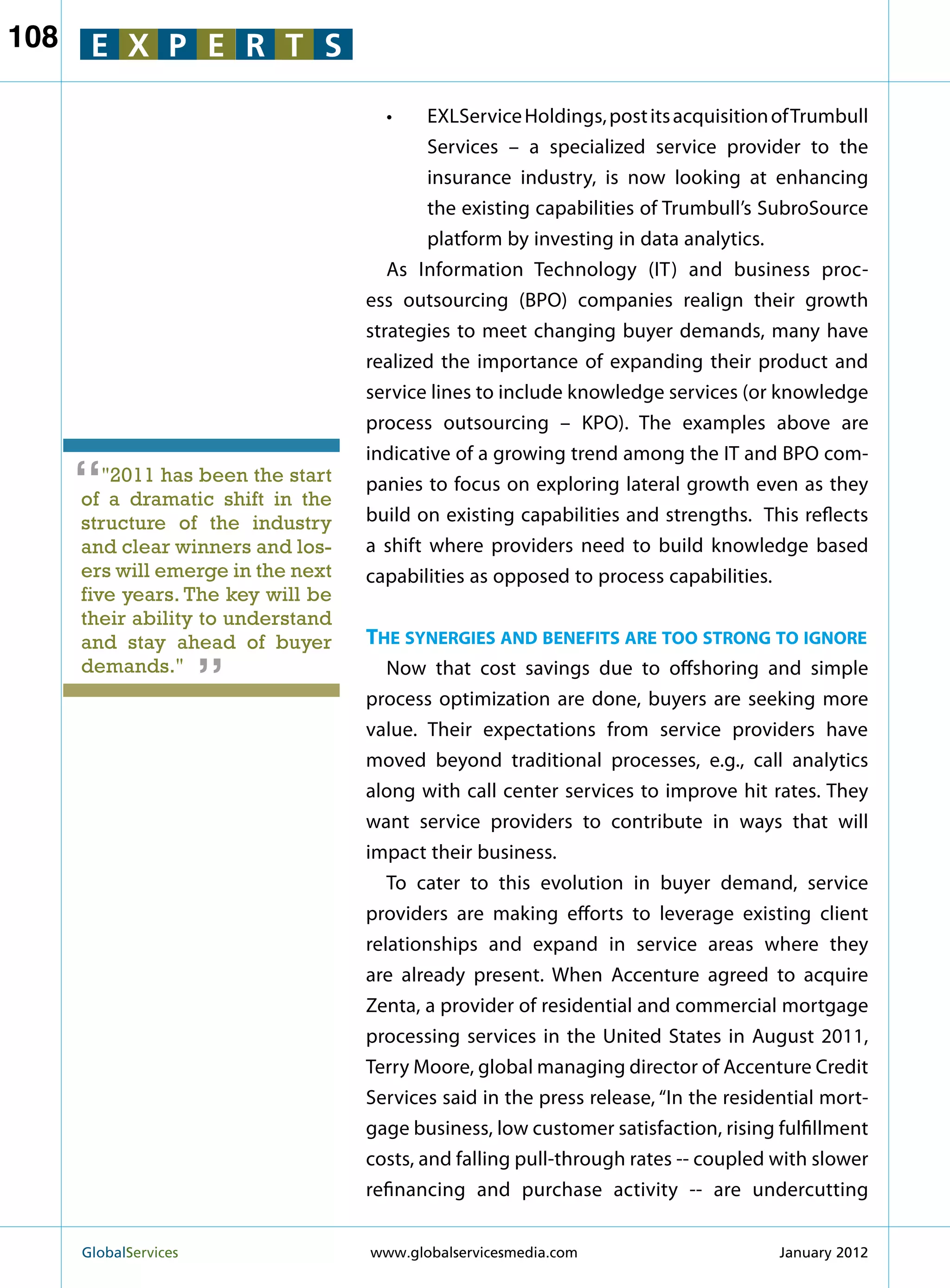 108    E X P E R T S

                                       •	  EXLService Holdings, post its acquisition of Trumbull
                                            Services – a specialized service provider to the
                                            insurance industry, is now looking at enhancing
                                            the existing capabilities of Trumbull’s SubroSource
                                            platform by investing in data analytics.
                                       As Information Technology (IT) and business proc-
                                    ess outsourcing (BPO) companies realign their growth
                                    strategies to meet changing buyer demands, many have
                                    realized the importance of expanding their product and
                                    service lines to include knowledge services (or knowledge
                                    process outsourcing – KPO). The examples above are
                                    indicative of a growing trend among the IT and BPO com-
      “  2011 has been the start
      of a dramatic shift in the
                                    panies to focus on exploring lateral growth even as they
                                    build on existing capabilities and strengths. This reflects
      structure of the industry
      and clear winners and los-    a shift where providers need to build knowledge based
      ers will emerge in the next   capabilities as opposed to process capabilities.
      five years. The key will be
      their ability to understand
                         “
      and stay ahead of buyer       The synergies and benefits are too strong to ignore
      demands.                        Now that cost savings due to offshoring and simple
                                    process optimization are done, buyers are seeking more
                                    value. Their expectations from service providers have
                                    moved beyond traditional processes, e.g., call analytics
                                    along with call center services to improve hit rates. They
                                    want service providers to contribute in ways that will
                                    impact their business.
                                       To cater to this evolution in buyer demand, service
                                    providers are making efforts to leverage existing client
                                    relationships and expand in service areas where they
                                    are already present. When Accenture agreed to acquire
                                    Zenta, a provider of residential and commercial mortgage
                                    processing services in the United States in August 2011,
                                    Terry Moore, global managing director of Accenture Credit
                                    Services said in the press release, “In the residential mort-
                                    gage business, low customer satisfaction, rising fulfillment
                                    costs, and falling pull-through rates -- coupled with slower
                                    refinancing and purchase activity -- are undercutting


      GlobalServices 	              www.globalservicesmedia.com                      January 2012
 