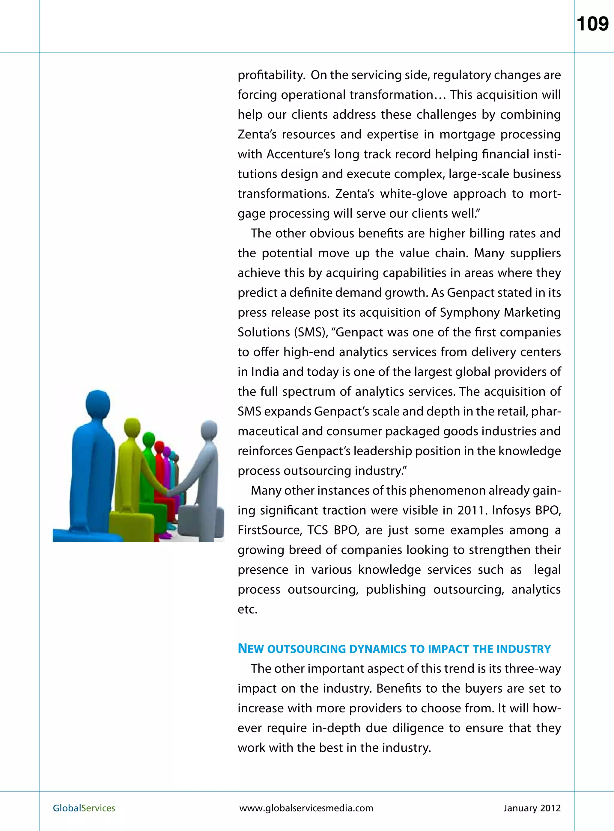 109

                   profitability. On the servicing side, regulatory changes are
                   forcing operational transformation… This acquisition will
                   help our clients address these challenges by combining
                   Zenta’s resources and expertise in mortgage processing
                   with Accenture’s long track record helping financial insti-
                   tutions design and execute complex, large-scale business
                   transformations. Zenta’s white-glove approach to mort-
                   gage processing will serve our clients well.”
                      The other obvious benefits are higher billing rates and
                   the potential move up the value chain. Many suppliers
                   achieve this by acquiring capabilities in areas where they
                   predict a definite demand growth. As Genpact stated in its
                   press release post its acquisition of Symphony Marketing
                   Solutions (SMS), “Genpact was one of the first companies
                   to offer high-end analytics services from delivery centers
                   in India and today is one of the largest global providers of
                   the full spectrum of analytics services. The acquisition of
                   SMS expands Genpact’s scale and depth in the retail, phar-
                   maceutical and consumer packaged goods industries and
                   reinforces Genpact’s leadership position in the knowledge
                   process outsourcing industry.”
                      Many other instances of this phenomenon already gain-
                   ing significant traction were visible in 2011. Infosys BPO,
                   FirstSource, TCS BPO, are just some examples among a
                   growing breed of companies looking to strengthen their
                   presence in various knowledge services such as legal
                   process outsourcing, publishing outsourcing, analytics
                   etc.


                   New outsourcing dynamics to impact the industry
                     The other important aspect of this trend is its three-way
                   impact on the industry. Benefits to the buyers are set to
                   increase with more providers to choose from. It will how-
                   ever require in-depth due diligence to ensure that they
                   work with the best in the industry.



GlobalServices 	   www.globalservicesmedia.com                     January 2012
 
