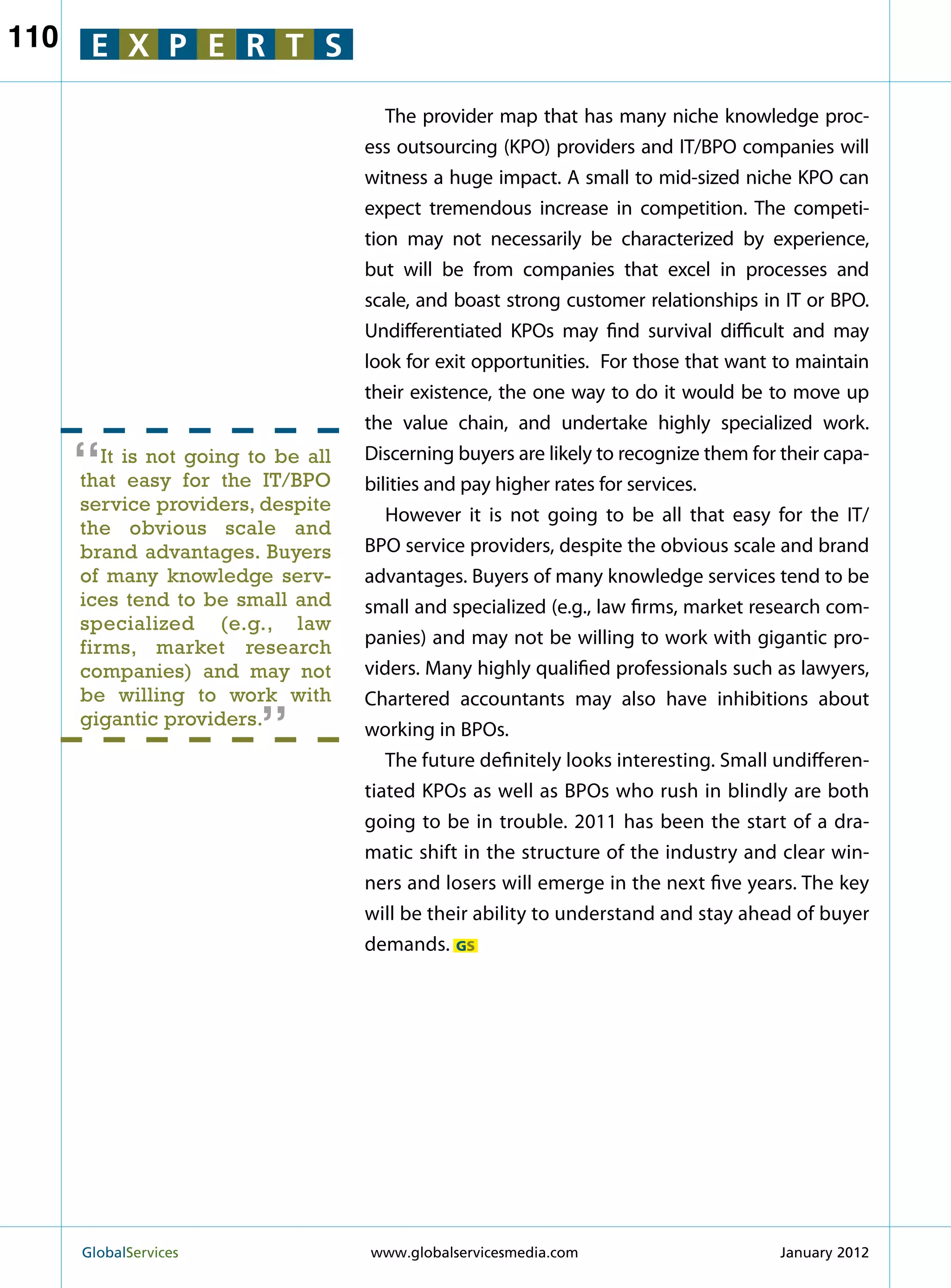 110    E X P E R T S

                                        The provider map that has many niche knowledge proc-
                                     ess outsourcing (KPO) providers and IT/BPO companies will
                                     witness a huge impact. A small to mid-sized niche KPO can
                                     expect tremendous increase in competition. The competi-
                                     tion may not necessarily be characterized by experience,
                                     but will be from companies that excel in processes and
                                     scale, and boast strong customer relationships in IT or BPO.
                                     Undifferentiated KPOs may find survival difficult and may
                                     look for exit opportunities. For those that want to maintain
                                     their existence, the one way to do it would be to move up
                                     the value chain, and undertake highly specialized work.

      “  It is not going to be all
      that easy for the IT/BPO
                                     Discerning buyers are likely to recognize them for their capa-
                                     bilities and pay higher rates for services.
      service providers, despite
                                        However it is not going to be all that easy for the IT/
      the obvious scale and
      brand advantages. Buyers       BPO service providers, despite the obvious scale and brand
      of many knowledge serv-        advantages. Buyers of many knowledge services tend to be
      ices tend to be small and      small and specialized (e.g., law firms, market research com-
      specialized (e.g., law
      firms, market research         panies) and may not be willing to work with gigantic pro-
      companies) and may not
                          “          viders. Many highly qualified professionals such as lawyers,
      be willing to work with        Chartered accountants may also have inhibitions about
      gigantic providers.
                                     working in BPOs.
                                        The future definitely looks interesting. Small undifferen-
                                     tiated KPOs as well as BPOs who rush in blindly are both
                                     going to be in trouble. 2011 has been the start of a dra-
                                     matic shift in the structure of the industry and clear win-
                                     ners and losers will emerge in the next five years. The key
                                     will be their ability to understand and stay ahead of buyer
                                     demands. GS




      GlobalServices 	               www.globalservicesmedia.com                       January 2012
 