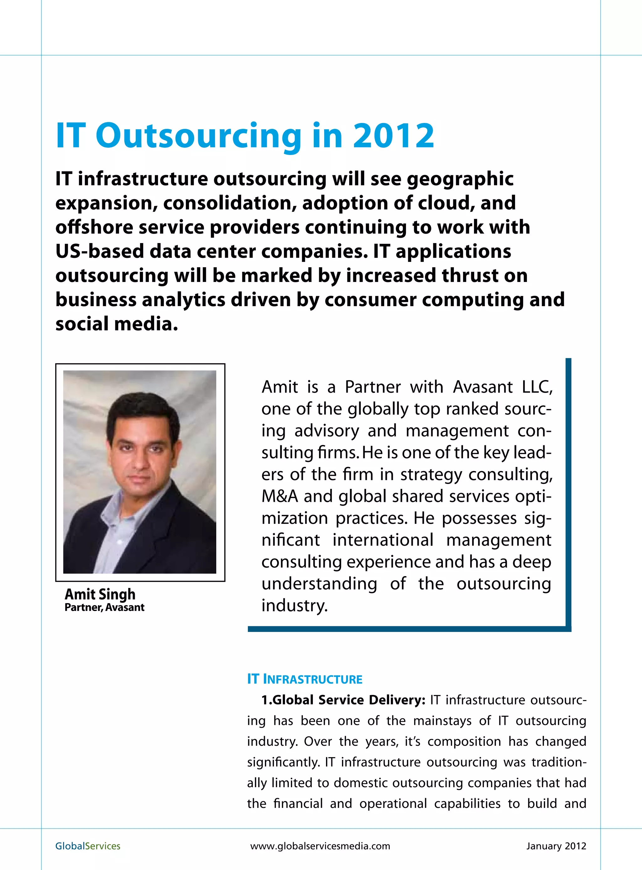 IT Outsourcing in 2012
IT infrastructure outsourcing will see geographic
expansion, consolidation, adoption of cloud, and
offshore service providers continuing to work with
US-based data center companies. IT applications
outsourcing will be marked by increased thrust on
business analytics driven by consumer computing and
social media.


                       Amit is a Partner with Avasant LLC,
                       one of the globally top ranked sourc-
                       ing advisory and management con-
                       sulting firms. He is one of the key lead-
                       ers of the firm in strategy consulting,
                       MA and global shared services opti-
                       mization practices. He possesses sig-
                       nificant international management
                       consulting experience and has a deep
                       understanding of the outsourcing
  Amit Singh
  Partner, Avasant     industry.


                     IT Infrastructure
                        1.Global Service Delivery: IT infrastructure outsourc-
                     ing has been one of the mainstays of IT outsourcing
                     industry. Over the years, it’s composition has changed
                     significantly. IT infrastructure outsourcing was tradition-
                     ally limited to domestic outsourcing companies that had
                     the financial and operational capabilities to build and


GlobalServices 	     www.globalservicesmedia.com                    January 2012
 