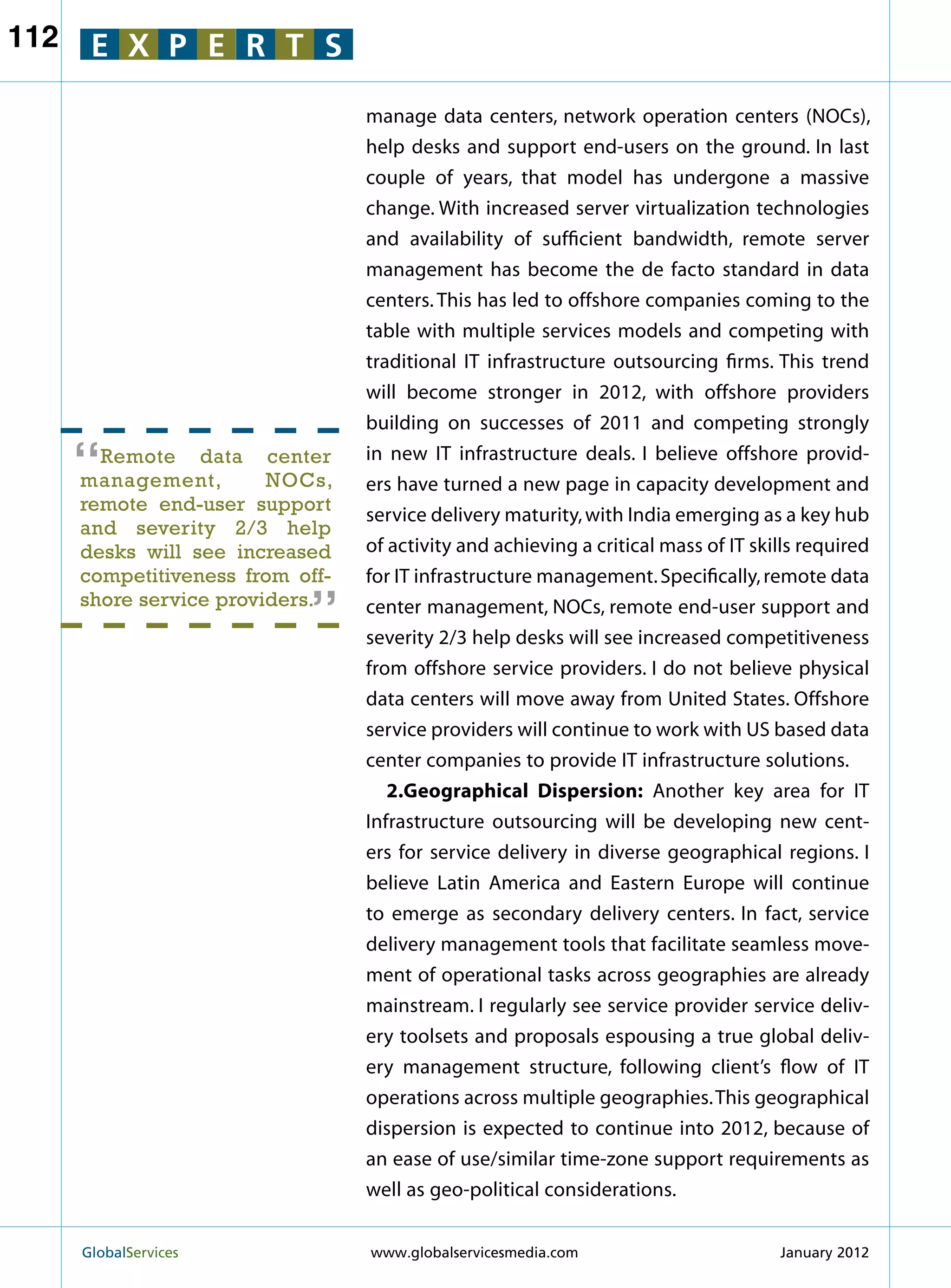 112    E X P E R T S

                                  manage data centers, network operation centers (NOCs),
                                  help desks and support end-users on the ground. In last
                                  couple of years, that model has undergone a massive
                                  change. With increased server virtualization technologies
                                  and availability of sufficient bandwidth, remote server
                                  management has become the de facto standard in data
                                  centers. This has led to offshore companies coming to the
                                  table with multiple services models and competing with
                                  traditional IT infrastructure outsourcing firms. This trend
                                  will become stronger in 2012, with offshore providers
                                  building on successes of 2011 and competing strongly

      “ Remote data center
      management,        NOCs,
                                  in new IT infrastructure deals. I believe offshore provid-
                                  ers have turned a new page in capacity development and
      remote end-user support
                                  service delivery maturity, with India emerging as a key hub
      and severity 2/3 help
      desks will see increased    of activity and achieving a critical mass of IT skills required
                            “
      competitiveness from off-   for IT infrastructure management. Specifically, remote data
      shore service providers.    center management, NOCs, remote end-user support and
                                  severity 2/3 help desks will see increased competitiveness
                                  from offshore service providers. I do not believe physical
                                  data centers will move away from United States. Offshore
                                  service providers will continue to work with US based data
                                  center companies to provide IT infrastructure solutions.
                                     2.Geographical Dispersion: Another key area for IT
                                  Infrastructure outsourcing will be developing new cent-
                                  ers for service delivery in diverse geographical regions. I
                                  believe Latin America and Eastern Europe will continue
                                  to emerge as secondary delivery centers. In fact, service
                                  delivery management tools that facilitate seamless move-
                                  ment of operational tasks across geographies are already
                                  mainstream. I regularly see service provider service deliv-
                                  ery toolsets and proposals espousing a true global deliv-
                                  ery management structure, following client’s flow of IT
                                  operations across multiple geographies. This geographical
                                  dispersion is expected to continue into 2012, because of
                                  an ease of use/similar time-zone support requirements as
                                  well as geo-political considerations.


      GlobalServices 	            www.globalservicesmedia.com                       January 2012
 