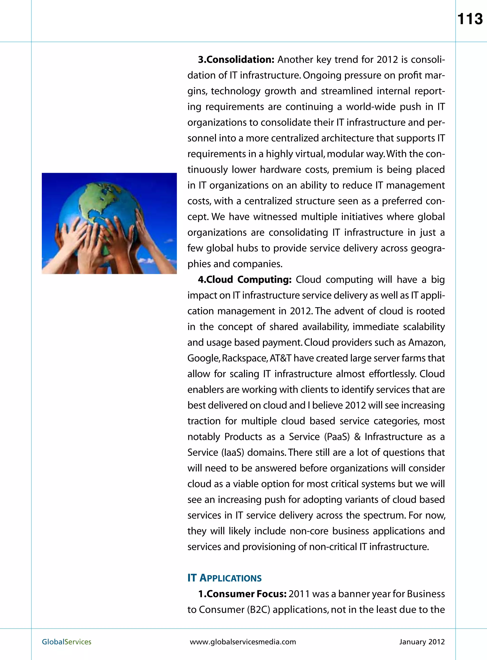 113

                      3.Consolidation: Another key trend for 2012 is consoli-
                   dation of IT infrastructure. Ongoing pressure on profit mar-
                   gins, technology growth and streamlined internal report-
                   ing requirements are continuing a world-wide push in IT
                   organizations to consolidate their IT infrastructure and per-
                   sonnel into a more centralized architecture that supports IT
                   requirements in a highly virtual, modular way. With the con-
                   tinuously lower hardware costs, premium is being placed
                   in IT organizations on an ability to reduce IT management
                   costs, with a centralized structure seen as a preferred con-
                   cept. We have witnessed multiple initiatives where global
                   organizations are consolidating IT infrastructure in just a
                   few global hubs to provide service delivery across geogra-
                   phies and companies.
                      4.Cloud Computing: Cloud computing will have a big
                   impact on IT infrastructure service delivery as well as IT appli-
                   cation management in 2012. The advent of cloud is rooted
                   in the concept of shared availability, immediate scalability
                   and usage based payment. Cloud providers such as Amazon,
                   Google, Rackspace, ATT have created large server farms that
                   allow for scaling IT infrastructure almost effortlessly. Cloud
                   enablers are working with clients to identify services that are
                   best delivered on cloud and I believe 2012 will see increasing
                   traction for multiple cloud based service categories, most
                   notably Products as a Service (PaaS)  Infrastructure as a
                   Service (IaaS) domains. There still are a lot of questions that
                   will need to be answered before organizations will consider
                   cloud as a viable option for most critical systems but we will
                   see an increasing push for adopting variants of cloud based
                   services in IT service delivery across the spectrum. For now,
                   they will likely include non-core business applications and
                   services and provisioning of non-critical IT infrastructure.


                   IT Applications
                      1.Consumer Focus: 2011 was a banner year for Business
                   to Consumer (B2C) applications, not in the least due to the


GlobalServices 	   www.globalservicesmedia.com                         January 2012
 
