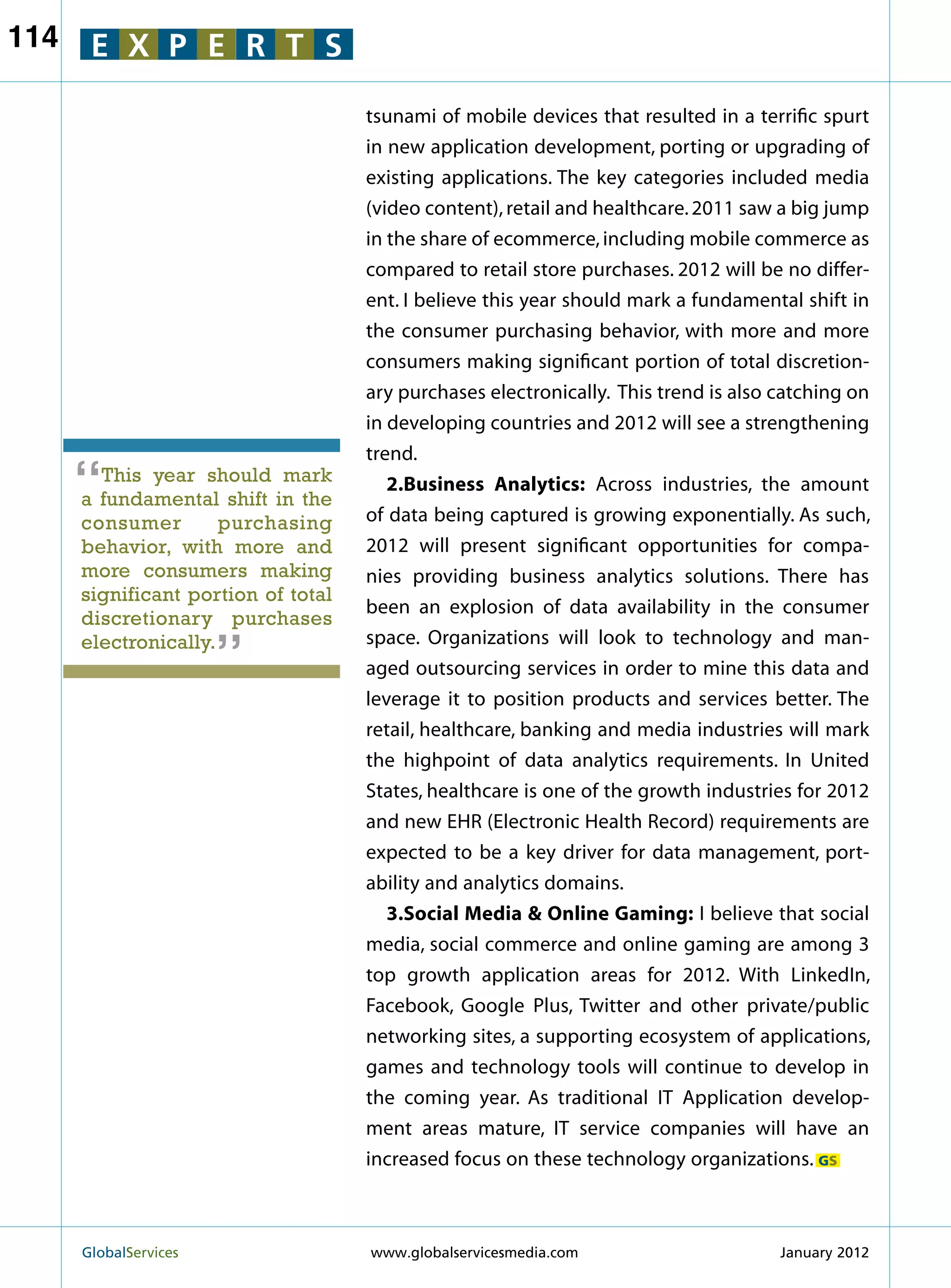 114    E X P E R T S

                                     tsunami of mobile devices that resulted in a terrific spurt
                                     in new application development, porting or upgrading of
                                     existing applications. The key categories included media
                                     (video content), retail and healthcare. 2011 saw a big jump
                                     in the share of ecommerce, including mobile commerce as
                                     compared to retail store purchases. 2012 will be no differ-
                                     ent. I believe this year should mark a fundamental shift in
                                     the consumer purchasing behavior, with more and more
                                     consumers making significant portion of total discretion-
                                     ary purchases electronically. This trend is also catching on
                                     in developing countries and 2012 will see a strengthening
                                     trend.
      “ This year should mark
      a fundamental shift in the
                                        2.Business Analytics: Across industries, the amount
                                     of data being captured is growing exponentially. As such,
      consumer        purchasing
      behavior, with more and        2012 will present significant opportunities for compa-
      more consumers making          nies providing business analytics solutions. There has
      significant portion of total
                         “           been an explosion of data availability in the consumer
      discretionary purchases
      electronically.                space. Organizations will look to technology and man-
                                     aged outsourcing services in order to mine this data and
                                     leverage it to position products and services better. The
                                     retail, healthcare, banking and media industries will mark
                                     the highpoint of data analytics requirements. In United
                                     States, healthcare is one of the growth industries for 2012
                                     and new EHR (Electronic Health Record) requirements are
                                     expected to be a key driver for data management, port-
                                     ability and analytics domains.
                                        3.Social Media  Online Gaming: I believe that social
                                     media, social commerce and online gaming are among 3
                                     top growth application areas for 2012. With LinkedIn,
                                     Facebook, Google Plus, Twitter and other private/public
                                     networking sites, a supporting ecosystem of applications,
                                     games and technology tools will continue to develop in
                                     the coming year. As traditional IT Application develop-
                                     ment areas mature, IT service companies will have an
                                     increased focus on these technology organizations. GS



      GlobalServices 	               www.globalservicesmedia.com                     January 2012
 