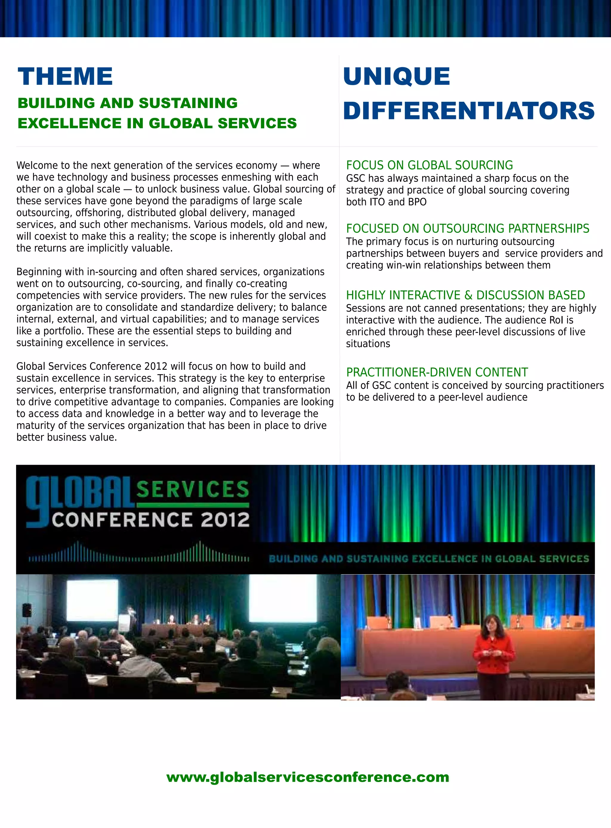THEME                                                                     UNIQUE
BUILDING AND SUSTAINING
EXCELLENCE IN GLOBAL SERVICES
                                                                          DIFFERENTIATORS

Welcome to the next generation of the services economy — where            FOCUS ON GLOBAL SOURCING
we have technology and business processes enmeshing with each             GSC has always maintained a sharp focus on the
other on a global scale — to unlock business value. Global sourcing of    strategy and practice of global sourcing covering
these services have gone beyond the paradigms of large scale              both ITO and BPO
outsourcing, offshoring, distributed global delivery, managed
services, and such other mechanisms. Various models, old and new,         FOCUSED ON OUTSOURCING PARTNERSHIPS
will coexist to make this a reality; the scope is inherently global and
                                                                          The primary focus is on nurturing outsourcing
the returns are implicitly valuable.
                                                                          partnerships between buyers and service providers and
                                                                          creating win-win relationships between them
Beginning with in-sourcing and often shared services, organizations
went on to outsourcing, co-sourcing, and finally co-creating
competencies with service providers. The new rules for the services       HIGHLY INTERACTIVE  DISCUSSION BASED
organization are to consolidate and standardize delivery; to balance      Sessions are not canned presentations; they are highly
internal, external, and virtual capabilities; and to manage services      interactive with the audience. The audience RoI is
like a portfolio. These are the essential steps to building and           enriched through these peer-level discussions of live
sustaining excellence in services.                                        situations

Global Services Conference 2012 will focus on how to build and
sustain excellence in services. This strategy is the key to enterprise
                                                                          PRACTITIONER-DRIVEN CONTENT
services, enterprise transformation, and aligning that transformation     All of GSC content is conceived by sourcing practitioners
to drive competitive advantage to companies. Companies are looking        to be delivered to a peer-level audience
to access data and knowledge in a better way and to leverage the
maturity of the services organization that has been in place to drive
better business value.




                                 www.globalservicesconference.com
 