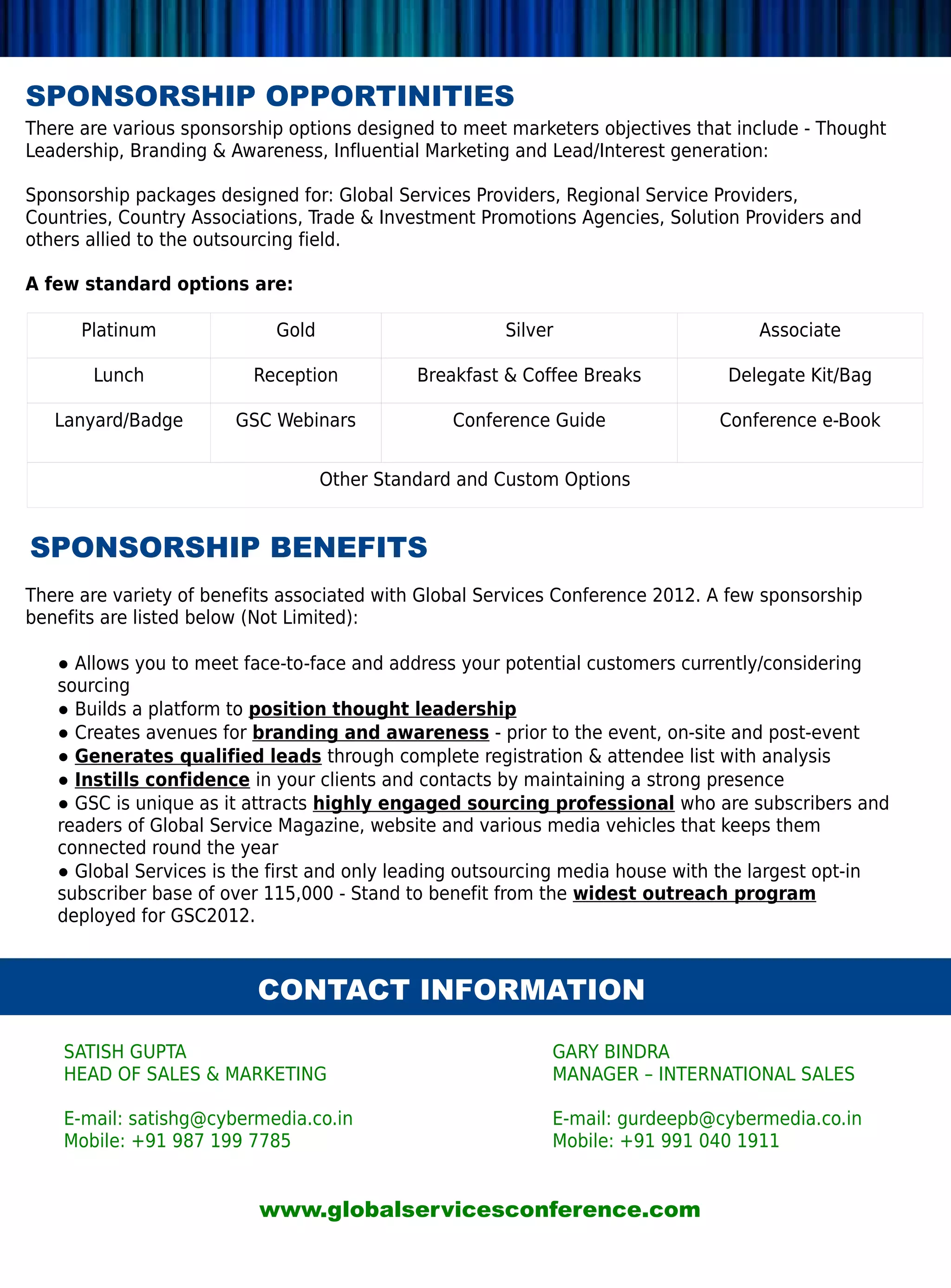 SPONSORSHIP OPPORTINITIES
There are various sponsorship options designed to meet marketers objectives that include - Thought
Leadership, Branding  Awareness, Influential Marketing and Lead/Interest generation:

Sponsorship packages designed for: Global Services Providers, Regional Service Providers,
Countries, Country Associations, Trade  Investment Promotions Agencies, Solution Providers and
others allied to the outsourcing field.

A few standard options are:

      Platinum              Gold                       Silver                       Associate

       Lunch              Reception          Breakfast  Coffee Breaks          Delegate Kit/Bag

   Lanyard/Badge        GSC Webinars             Conference Guide              Conference e-Book


                                   Other Standard and Custom Options


SPONSORSHIP BENEFITS
There are variety of benefits associated with Global Services Conference 2012. A few sponsorship
benefits are listed below (Not Limited):

   ● Allows you to meet face-to-face and address your potential customers currently/considering
   sourcing
   ● Builds a platform to position thought leadership
   ● Creates avenues for branding and awareness - prior to the event, on-site and post-event
   ● Generates qualified leads through complete registration  attendee list with analysis
   ● Instills confidence in your clients and contacts by maintaining a strong presence
   ● GSC is unique as it attracts highly engaged sourcing professional who are subscribers and
   readers of Global Service Magazine, website and various media vehicles that keeps them
   connected round the year
   ● Global Services is the first and only leading outsourcing media house with the largest opt-in
   subscriber base of over 115,000 - Stand to benefit from the widest outreach program
   deployed for GSC2012.



                          CONTACT INFORMATION

    SATISH GUPTA                                            GARY BINDRA
    HEAD OF SALES  MARKETING                               MANAGER – INTERNATIONAL SALES

    E-mail: satishg@cybermedia.co.in                        E-mail: gurdeepb@cybermedia.co.in
    Mobile: +91 987 199 7785                                Mobile: +91 991 040 1911


                          www.globalservicesconference.com
 