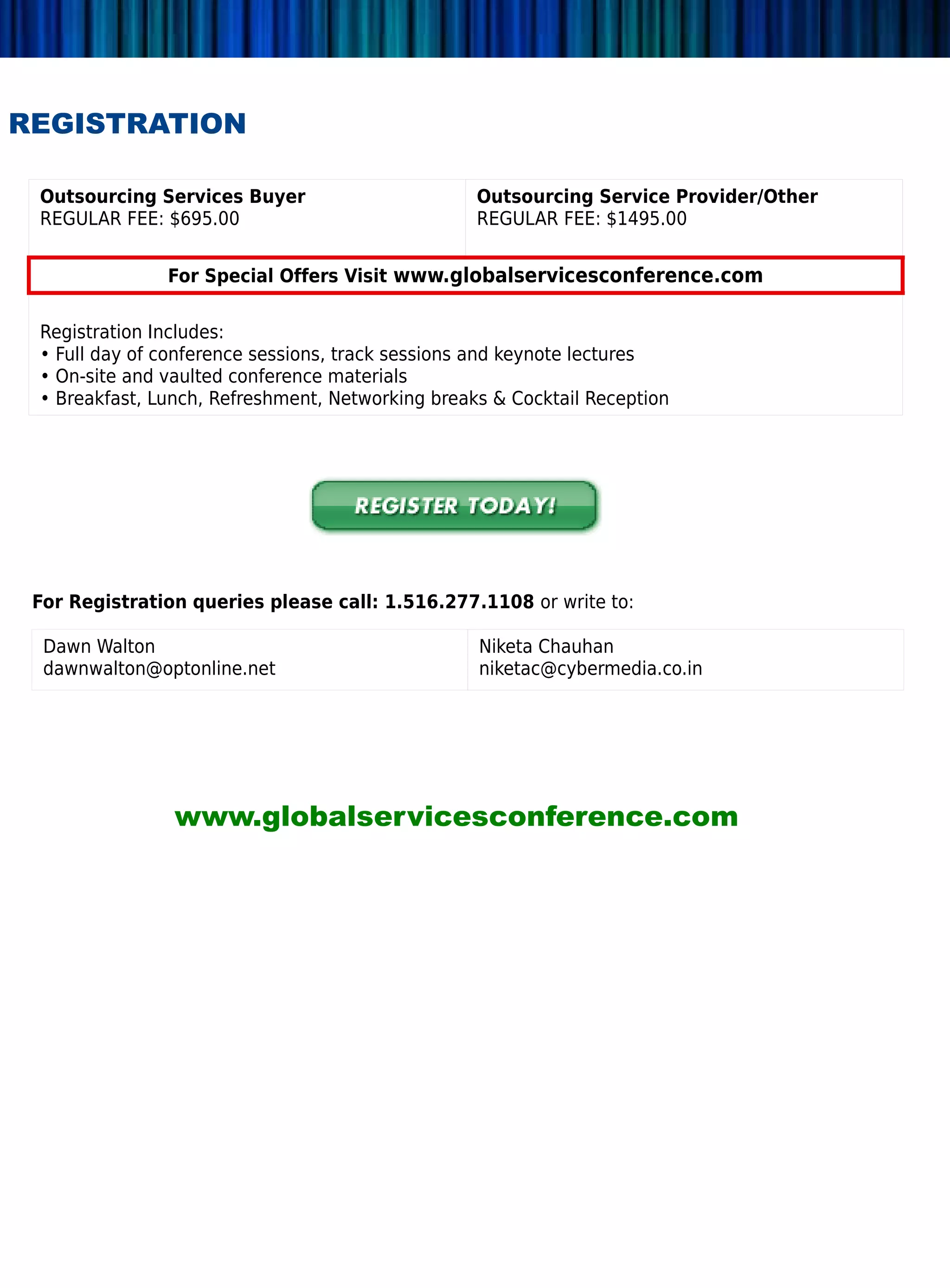 REGISTRATION

 Outsourcing Services Buyer                       Outsourcing Service Provider/Other
 REGULAR FEE: $695.00                             REGULAR FEE: $1495.00


               For Special Offers Visit www.globalservicesconference.com

 Registration Includes:
 • Full day of conference sessions, track sessions and keynote lectures
 • On-site and vaulted conference materials
 • Breakfast, Lunch, Refreshment, Networking breaks  Cocktail Reception




 For Registration queries please call: 1.516.277.1108 or write to:

  Dawn Walton                                     Niketa Chauhan
  dawnwalton@optonline.net                        niketac@cybermedia.co.in




                www.globalservicesconference.com
 