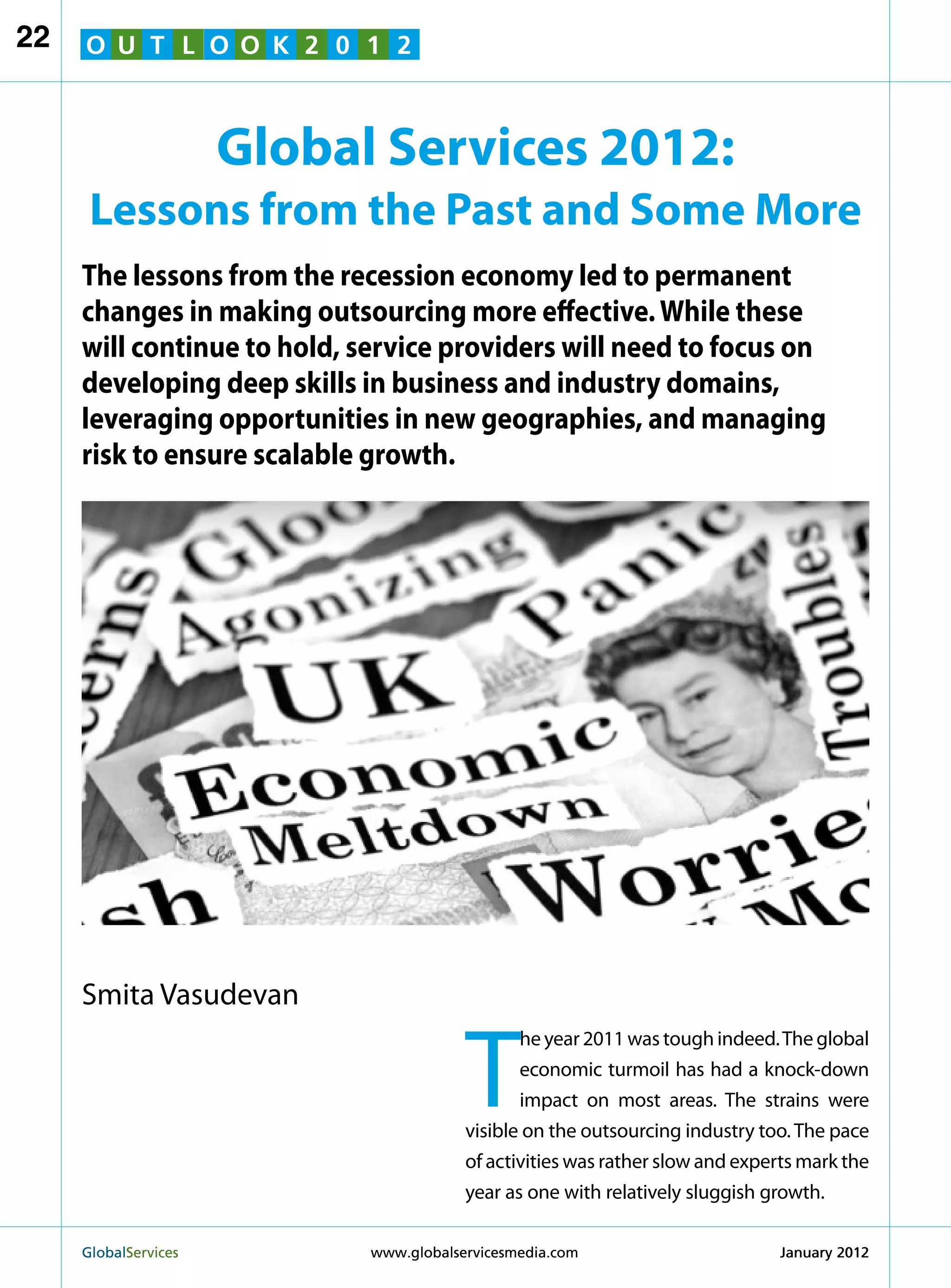 22   O U T L O O K 2 0 1 2



                        Global Services 2012:
      Lessons from the Past and Some More
     The lessons from the recession economy led to permanent
     changes in making outsourcing more effective. While these
     will continue to hold, service providers will need to focus on
     developing deep skills in business and industry domains,
     leveraging opportunities in new geographies, and managing
     risk to ensure scalable growth.




     Smita Vasudevan


                                          T
                                                 he year 2011 was tough indeed. The global
                                                 economic turmoil has had a knock-down
                                                 impact on most areas. The strains were
                                          visible on the outsourcing industry too. The pace
                                          of activities was rather slow and experts mark the
                                          year as one with relatively sluggish growth.

     GlobalServices 	         www.globalservicesmedia.com                      January 2012
 