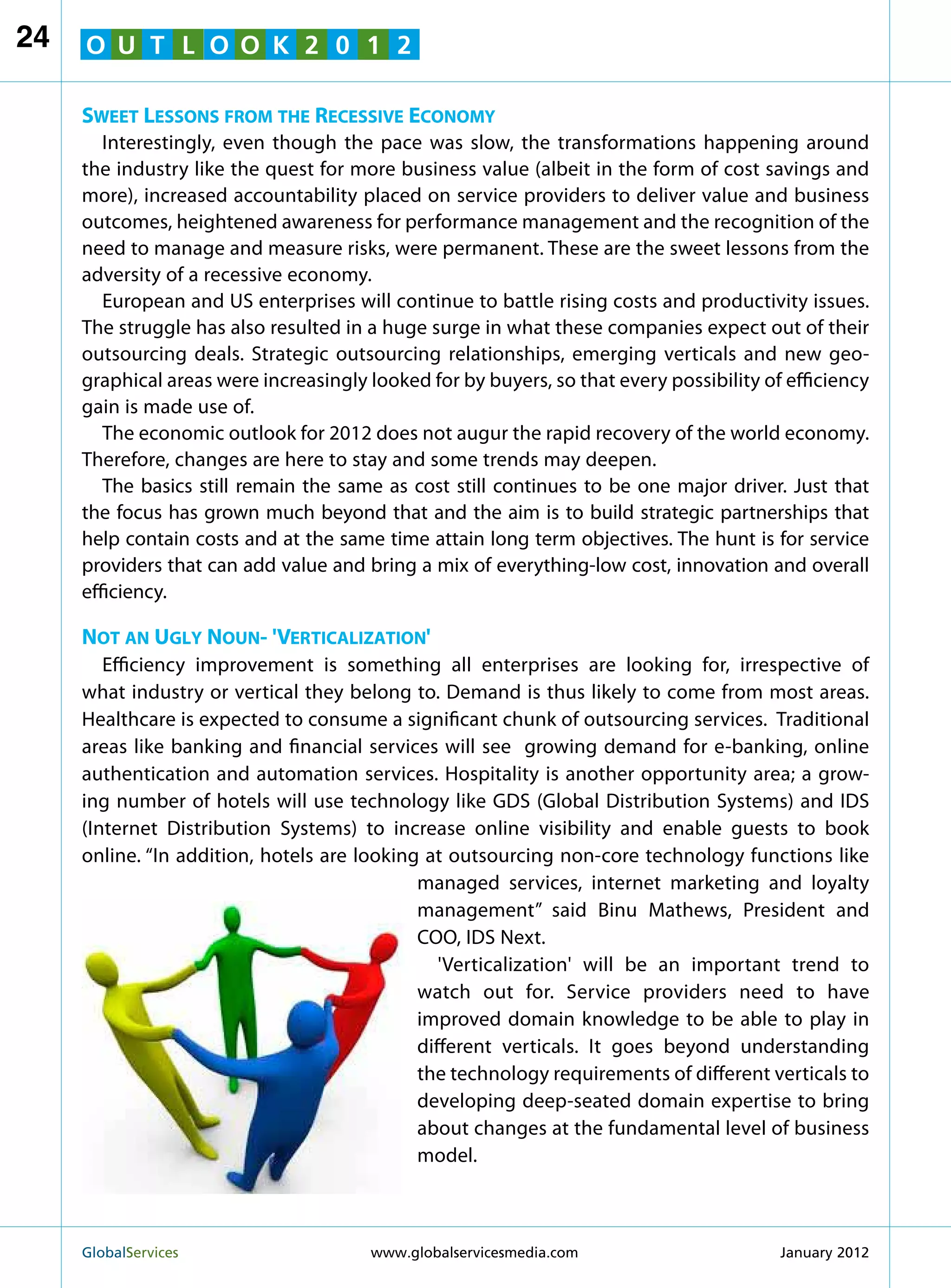 24   O U T L O O K 2 0 1 2

     Sweet Lessons from the Recessive Economy
        Interestingly, even though the pace was slow, the transformations happening around
     the industry like the quest for more business value (albeit in the form of cost savings and
     more), increased accountability placed on service providers to deliver value and business
     outcomes, heightened awareness for performance management and the recognition of the
     need to manage and measure risks, were permanent. These are the sweet lessons from the
     adversity of a recessive economy.
        European and US enterprises will continue to battle rising costs and productivity issues.
     The struggle has also resulted in a huge surge in what these companies expect out of their
     outsourcing deals. Strategic outsourcing relationships, emerging verticals and new geo-
     graphical areas were increasingly looked for by buyers, so that every possibility of efficiency
     gain is made use of.
        The economic outlook for 2012 does not augur the rapid recovery of the world economy.
     Therefore, changes are here to stay and some trends may deepen.
        The basics still remain the same as cost still continues to be one major driver. Just that
     the focus has grown much beyond that and the aim is to build strategic partnerships that
     help contain costs and at the same time attain long term objectives. The hunt is for service
     providers that can add value and bring a mix of everything-low cost, innovation and overall
     efficiency.

     Not an Ugly Noun- 'Verticalization'
        Efficiency improvement is something all enterprises are looking for, irrespective of
     what industry or vertical they belong to. Demand is thus likely to come from most areas.
     Healthcare is expected to consume a significant chunk of outsourcing services. Traditional
     areas like banking and financial services will see growing demand for e-banking, online
     authentication and automation services. Hospitality is another opportunity area; a grow-
     ing number of hotels will use technology like GDS (Global Distribution Systems) and IDS
     (Internet Distribution Systems) to increase online visibility and enable guests to book
     online. “In addition, hotels are looking at outsourcing non-core technology functions like
                                             managed services, internet marketing and loyalty
                                             management” said Binu Mathews, President and
                                             COO, IDS Next.
                                                'Verticalization' will be an important trend to
                                             watch out for. Service providers need to have
                                             improved domain knowledge to be able to play in
                                             different verticals. It goes beyond understanding
                                             the technology requirements of different verticals to
                                             developing deep-seated domain expertise to bring
                                             about changes at the fundamental level of business
                                             model.



     GlobalServices 	                  www.globalservicesmedia.com                      January 2012
 