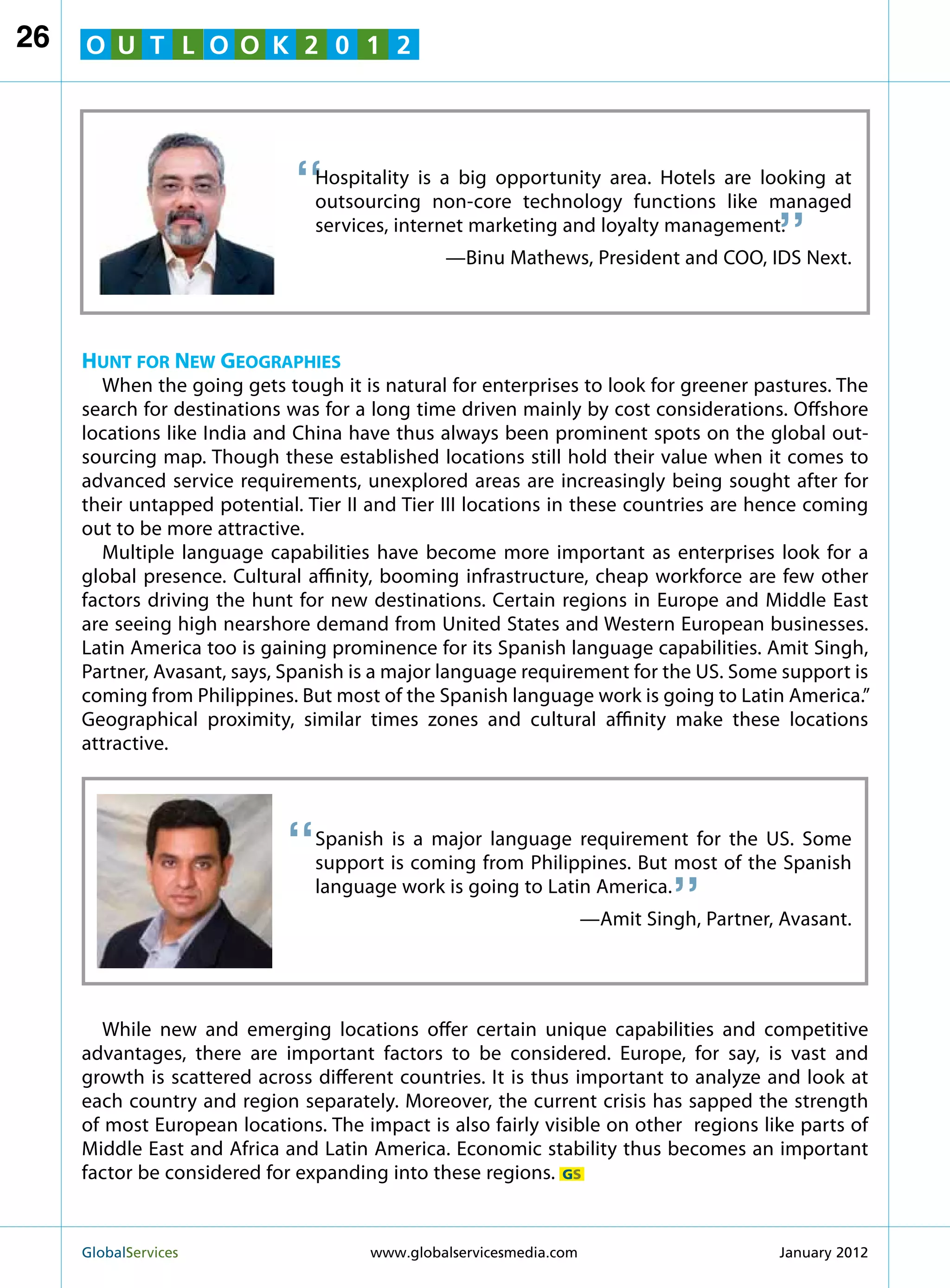 26   O U T L O O K 2 0 1 2




                             “  Hospitality is a big opportunity area. Hotels are looking at
                                outsourcing non-core technology functions like managed
                                                                                      “
                                services, internet marketing and loyalty management.
                                               —Binu Mathews, President and COO, IDS Next.




     Hunt for New Geographies
        When the going gets tough it is natural for enterprises to look for greener pastures. The
     search for destinations was for a long time driven mainly by cost considerations. Offshore
     locations like India and China have thus always been prominent spots on the global out-
     sourcing map. Though these established locations still hold their value when it comes to
     advanced service requirements, unexplored areas are increasingly being sought after for
     their untapped potential. Tier II and Tier III locations in these countries are hence coming
     out to be more attractive.
        Multiple language capabilities have become more important as enterprises look for a
     global presence. Cultural affinity, booming infrastructure, cheap workforce are few other
     factors driving the hunt for new destinations. Certain regions in Europe and Middle East
     are seeing high nearshore demand from United States and Western European businesses.
     Latin America too is gaining prominence for its Spanish language capabilities. Amit Singh,
     Partner, Avasant, says, Spanish is a major language requirement for the US. Some support is
     coming from Philippines. But most of the Spanish language work is going to Latin America.”
     Geographical proximity, similar times zones and cultural affinity make these locations
     attractive.




                            “   Spanish is a major language requirement for the US. Some
                                                                           “
                                support is coming from Philippines. But most of the Spanish
                                language work is going to Latin America.
                                                                 —Amit Singh, Partner, Avasant.




        While new and emerging locations offer certain unique capabilities and competitive
     advantages, there are important factors to be considered. Europe, for say, is vast and
     growth is scattered across different countries. It is thus important to analyze and look at
     each country and region separately. Moreover, the current crisis has sapped the strength
     of most European locations. The impact is also fairly visible on other regions like parts of
     Middle East and Africa and Latin America. Economic stability thus becomes an important
     factor be considered for expanding into these regions. GS


     GlobalServices 	                 www.globalservicesmedia.com                     January 2012
 