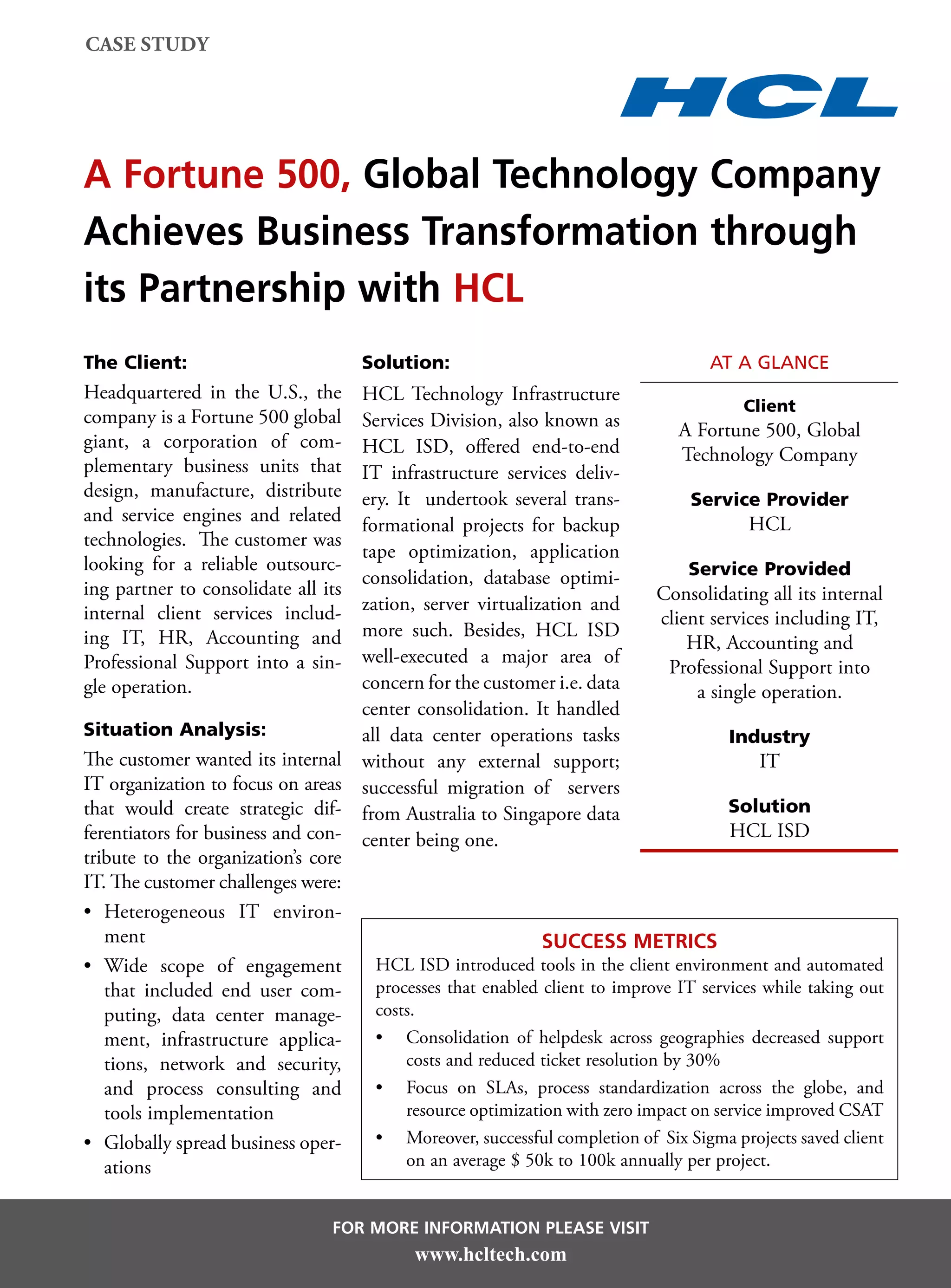 case study




A Fortune 500, Global Technology Company
Achieves Business Transformation through
its Partnership with HCL
The Client:                          Solution:                                    at a glance
Headquartered in the U.S., the     HCL Technology Infrastructure
                                                                                         Client
company is a Fortune 500 global    Services Division, also known as             A Fortune 500, Global
giant, a corporation of com-       HCL ISD, offered end-to-end                  Technology Company
plementary business units that     IT infrastructure services deliv-
design, manufacture, distribute    ery. It undertook several trans-              Service Provider
and service engines and related    formational projects for backup                       HCL
technologies. The customer was
                                   tape optimization, application
looking for a reliable outsourc-                                                 Service Provided
                                   consolidation, database optimi-
ing partner to consolidate all its                                          Consolidating all its internal
internal client services includ-   zation, server virtualization and
                                                                             client services including IT,
ing IT, HR, Accounting and         more such. Besides, HCL ISD
                                                                                 HR, Accounting and
Professional Support into a sin-   well-executed a major area of
                                                                              Professional Support into
gle operation.                     concern for the customer i.e. data             a single operation.
                                   center consolidation. It handled
Situation Analysis:                all data center operations tasks                    Industry
The customer wanted its internal without any external support;                             IT
IT organization to focus on areas successful migration of servers
that would create strategic dif- from Australia to Singapore data                      Solution
ferentiators for business and con- center being one.                                   HCL ISD
tribute to the organization’s core
IT. The customer challenges were:
•	 Heterogeneous IT environ-
   ment                                                     Success Metrics
•	 Wide scope of engagement          HCL ISD introduced tools in the client environment and automated
   that included end user com-       processes that enabled client to improve IT services while taking out
   puting, data center manage-       costs.
   ment, infrastructure applica-     •	 Consolidation of helpdesk across geographies decreased support
   tions, network and security,          costs and reduced ticket resolution by 30%
   and process consulting and        •	 Focus on SLAs, process standardization across the globe, and
   tools implementation                  resource optimization with zero impact on service improved CSAT
•	 Globally spread business oper-    •	 Moreover, successful completion of Six Sigma projects saved client
   ations                                on an average $ 50k to 100k annually per project.


                                For more information please visit
                                           www.hcltech.com
 