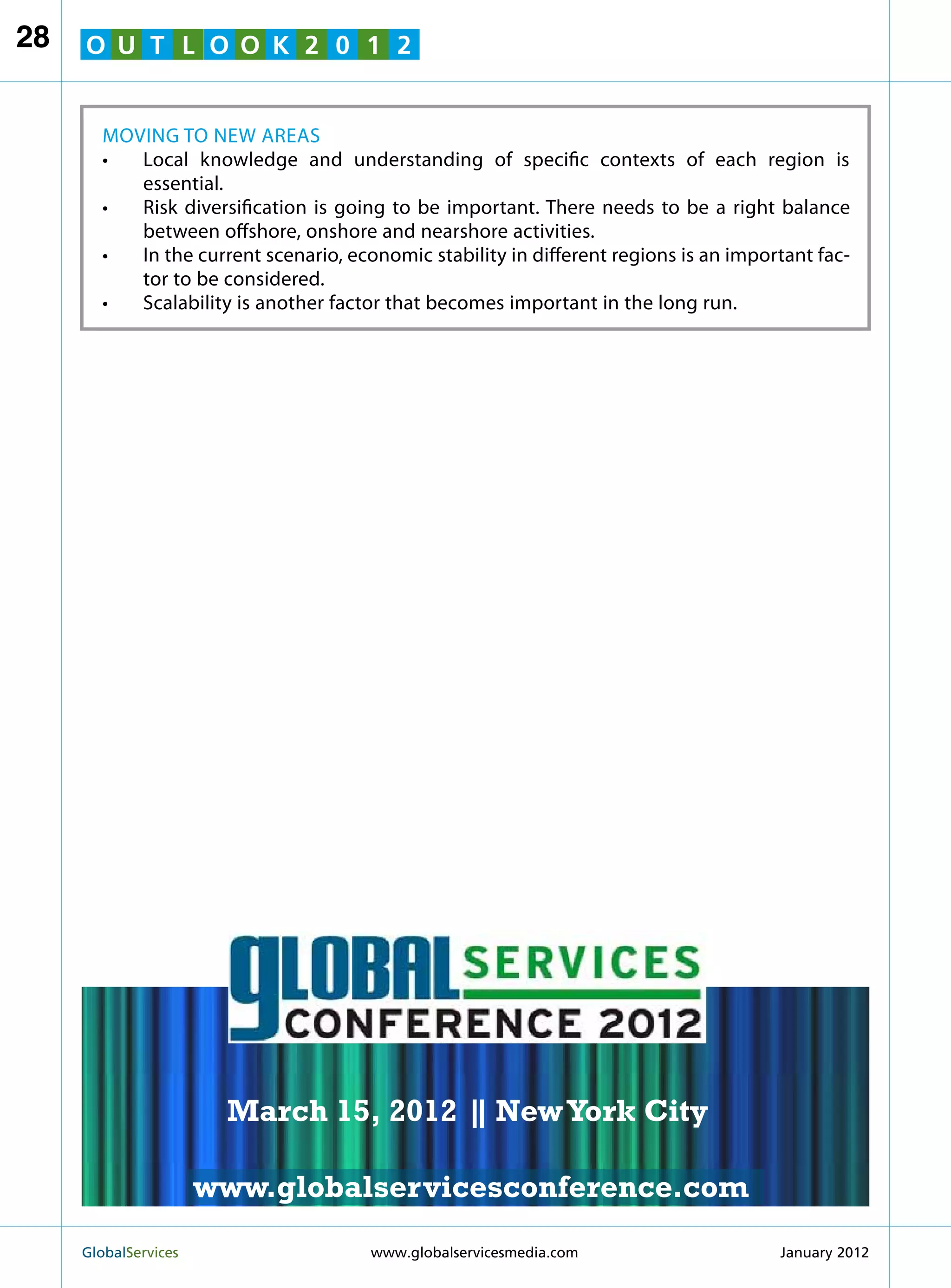 28   O U T L O O K 2 0 1 2


       Moving to New Areas
       •	Local knowledge and understanding of specific contexts of each region is
          essential.
       •	Risk diversification is going to be important. There needs to be a right balance
          between offshore, onshore and nearshore activities.
       •	 the current scenario, economic stability in different regions is an important fac-
          In
          tor to be considered.
       •	 Scalability is another factor that becomes important in the long run.




                                                              MARCH 15
                                                            NEW YORK CITY




                         March 15, 2012 | New York City
                                        |

                        www.globalservicesconference.com
     GlobalServices 	                                    Welcome to the 7th Ann
                                     www.globalservicesmedia.com    January 2012
 