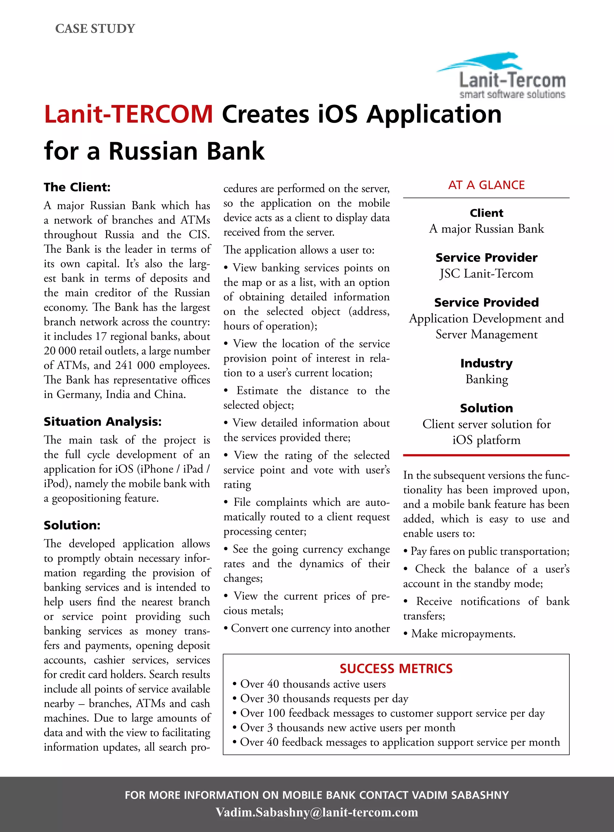 case study




Lanit-TERCOM Creates iOS Application
for a Russian Bank
The Client:                                cedures are performed on the server,               at a glance
A major Russian Bank which has             so the application on the mobile
                                           device acts as a client to display data                 Client
a network of branches and ATMs
throughout Russia and the CIS.             received from the server.                      A major Russian Bank
The Bank is the leader in terms of         The application allows a user to:
its own capital. It’s also the larg-                                                        Service Provider
                                           • View banking services points on
est bank in terms of deposits and                                                            JSC Lanit-Tercom
                                           the map or as a list, with an option
the main creditor of the Russian           of obtaining detailed information
economy. The Bank has the largest                                                          Service Provided
                                           on the selected object (address,
branch network across the country:                                                    Application Development and
                                           hours of operation);
it includes 17 regional banks, about                                                      Server Management
                                           • View the location of the service
20 000 retail outlets, a large number
                                           provision point of interest in rela-                  Industry
of ATMs, and 241 000 employees.
                                           tion to a user’s current location;
The Bank has representative offices                                                               Banking
in Germany, India and China.               • Estimate the distance to the
                                           selected object;                                      Solution
Situation Analysis:                        • View detailed information about             Client server solution for
The main task of the project is            the services provided there;                        iOS platform
the full cycle development of an           • View the rating of the selected
application for iOS (iPhone / iPad /       service point and vote with user’s        In the subsequent versions the func-
iPod), namely the mobile bank with         rating                                    tionality has been improved upon,
a geopositioning feature.                  • File complaints which are auto-         and a mobile bank feature has been
                                           matically routed to a client request      added, which is easy to use and
Solution:                                  processing center;                        enable users to:
The developed application allows           • See the going currency exchange         • Pay fares on public transportation;
to promptly obtain necessary infor-        rates and the dynamics of their
mation regarding the provision of                                                    • Check the balance of a user’s
                                           changes;                                  account in the standby mode;
banking services and is intended to
help users find the nearest branch         • View the current prices of pre-         • Receive notifications of bank
or service point providing such            cious metals;                             transfers;
banking services as money trans-           • Convert one currency into another       • Make micropayments.
fers and payments, opening deposit
accounts, cashier services, services
for credit card holders. Search results                               Success Metrics
include all points of service available      • Over 40 thousands active users
nearby – branches, ATMs and cash             • Over 30 thousands requests per day
machines. Due to large amounts of            • Over 100 feedback messages to customer support service per day
data and with the view to facilitating       • Over 3 thousands new active users per month
information updates, all search pro-         • Over 40 feedback messages to application support service per month



                  For more information on Mobile Bank contact Vadim Sabashny
                                          Vadim.Sabashny@lanit-tercom.com
 