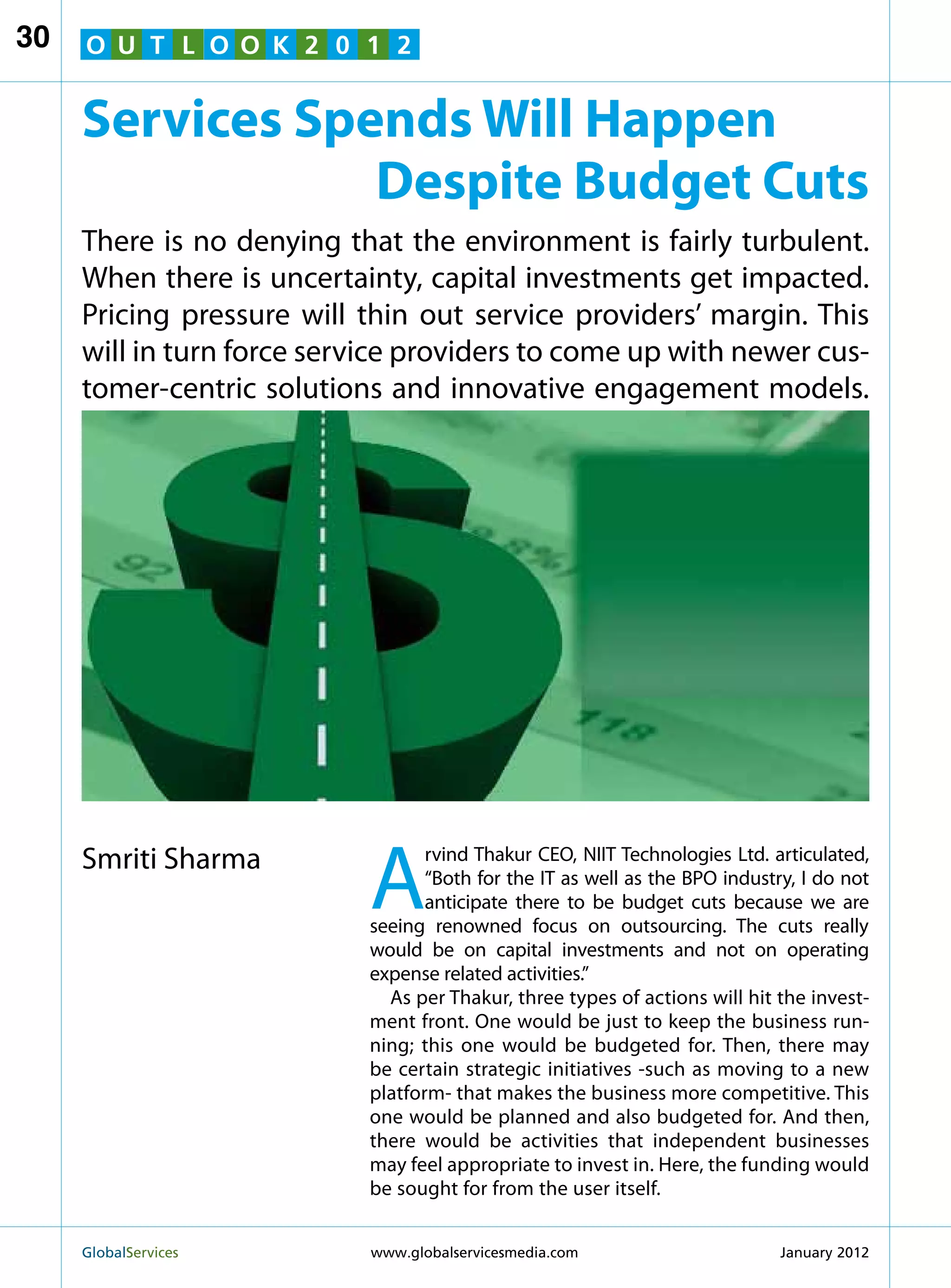 30   O U T L O O K 2 0 1 2


     Services Spends Will Happen
                 Despite Budget Cuts
     There is no denying that the environment is fairly turbulent.
     When there is uncertainty, capital investments get impacted.
     Pricing pressure will thin out service providers’ margin. This
     will in turn force service providers to come up with newer cus-
     tomer-centric solutions and innovative engagement models.




     Smriti Sharma
                            A
                                   rvind Thakur CEO, NIIT Technologies Ltd. articulated,
                                   “Both for the IT as well as the BPO industry, I do not
                                   anticipate there to be budget cuts because we are
                            seeing renowned focus on outsourcing. The cuts really
                            would be on capital investments and not on operating
                            expense related activities.”
                              As per Thakur, three types of actions will hit the invest-
                            ment front. One would be just to keep the business run-
                            ning; this one would be budgeted for. Then, there may
                            be certain strategic initiatives -such as moving to a new
                            platform- that makes the business more competitive. This
                            one would be planned and also budgeted for. And then,
                            there would be activities that independent businesses
                            may feel appropriate to invest in. Here, the funding would
                            be sought for from the user itself.


     GlobalServices 	       www.globalservicesmedia.com                      January 2012
 